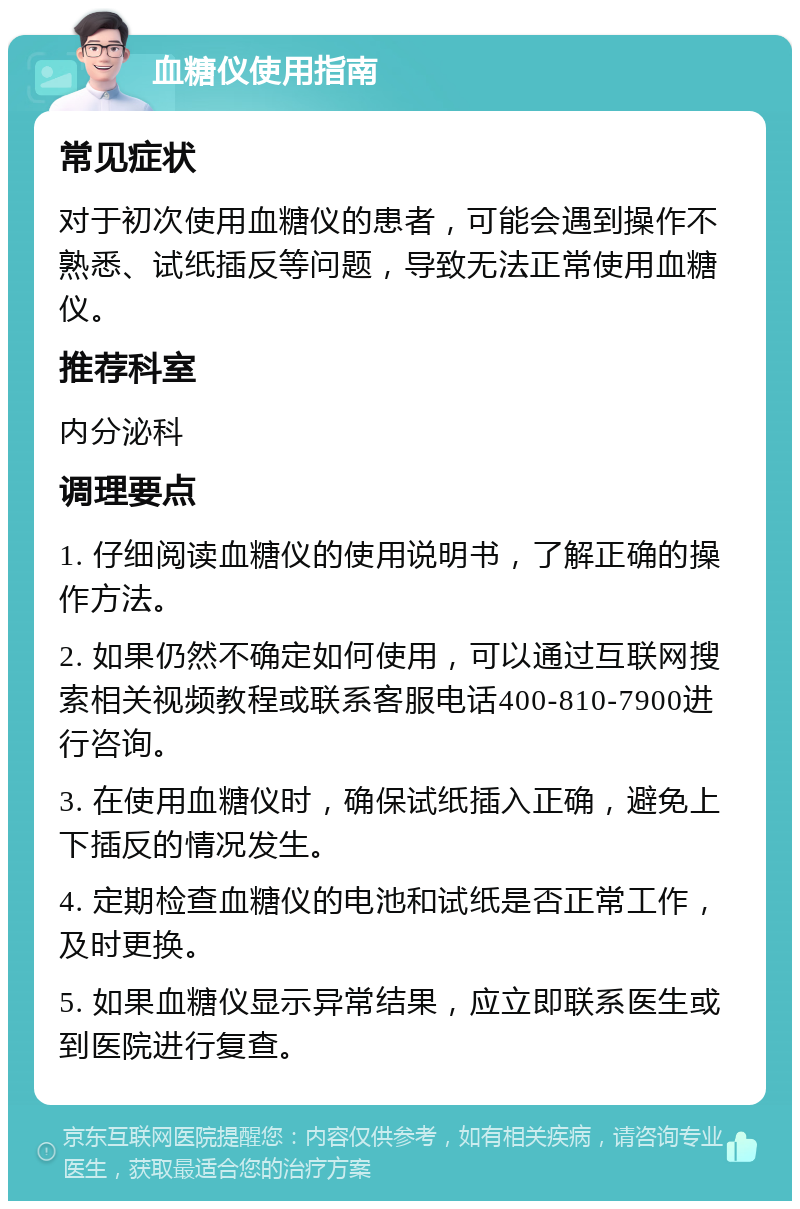 血糖仪使用指南 常见症状 对于初次使用血糖仪的患者，可能会遇到操作不熟悉、试纸插反等问题，导致无法正常使用血糖仪。 推荐科室 内分泌科 调理要点 1. 仔细阅读血糖仪的使用说明书，了解正确的操作方法。 2. 如果仍然不确定如何使用，可以通过互联网搜索相关视频教程或联系客服电话400-810-7900进行咨询。 3. 在使用血糖仪时，确保试纸插入正确，避免上下插反的情况发生。 4. 定期检查血糖仪的电池和试纸是否正常工作，及时更换。 5. 如果血糖仪显示异常结果，应立即联系医生或到医院进行复查。