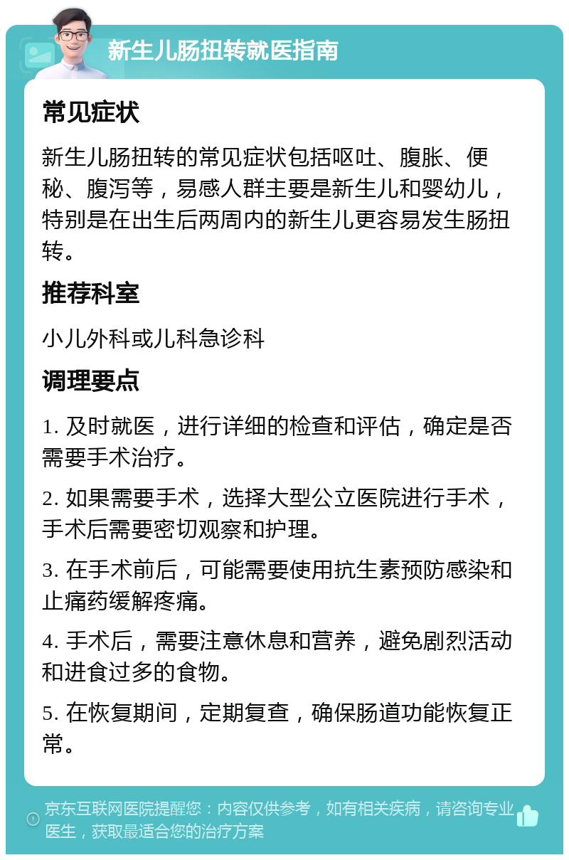 新生儿肠扭转就医指南 常见症状 新生儿肠扭转的常见症状包括呕吐、腹胀、便秘、腹泻等，易感人群主要是新生儿和婴幼儿，特别是在出生后两周内的新生儿更容易发生肠扭转。 推荐科室 小儿外科或儿科急诊科 调理要点 1. 及时就医，进行详细的检查和评估，确定是否需要手术治疗。 2. 如果需要手术，选择大型公立医院进行手术，手术后需要密切观察和护理。 3. 在手术前后，可能需要使用抗生素预防感染和止痛药缓解疼痛。 4. 手术后，需要注意休息和营养，避免剧烈活动和进食过多的食物。 5. 在恢复期间，定期复查，确保肠道功能恢复正常。