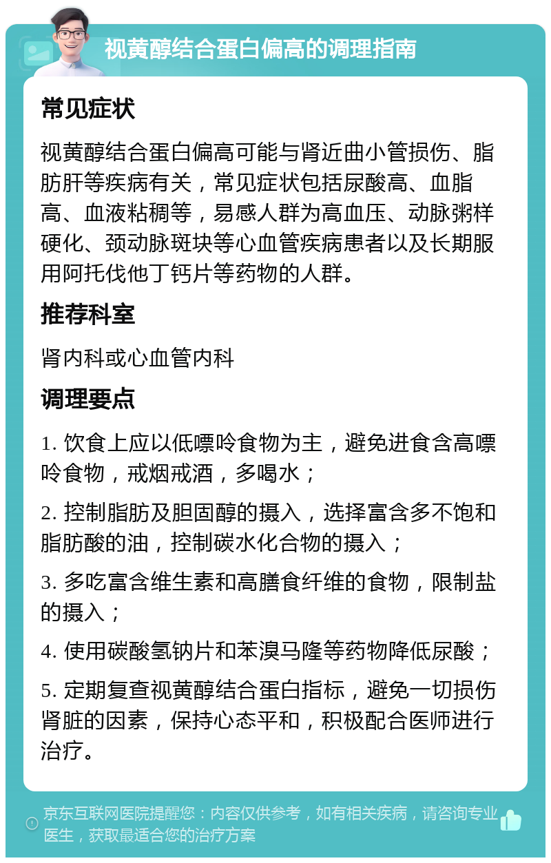 视黄醇结合蛋白偏高的调理指南 常见症状 视黄醇结合蛋白偏高可能与肾近曲小管损伤、脂肪肝等疾病有关，常见症状包括尿酸高、血脂高、血液粘稠等，易感人群为高血压、动脉粥样硬化、颈动脉斑块等心血管疾病患者以及长期服用阿托伐他丁钙片等药物的人群。 推荐科室 肾内科或心血管内科 调理要点 1. 饮食上应以低嘌呤食物为主，避免进食含高嘌呤食物，戒烟戒酒，多喝水； 2. 控制脂肪及胆固醇的摄入，选择富含多不饱和脂肪酸的油，控制碳水化合物的摄入； 3. 多吃富含维生素和高膳食纤维的食物，限制盐的摄入； 4. 使用碳酸氢钠片和苯溴马隆等药物降低尿酸； 5. 定期复查视黄醇结合蛋白指标，避免一切损伤肾脏的因素，保持心态平和，积极配合医师进行治疗。