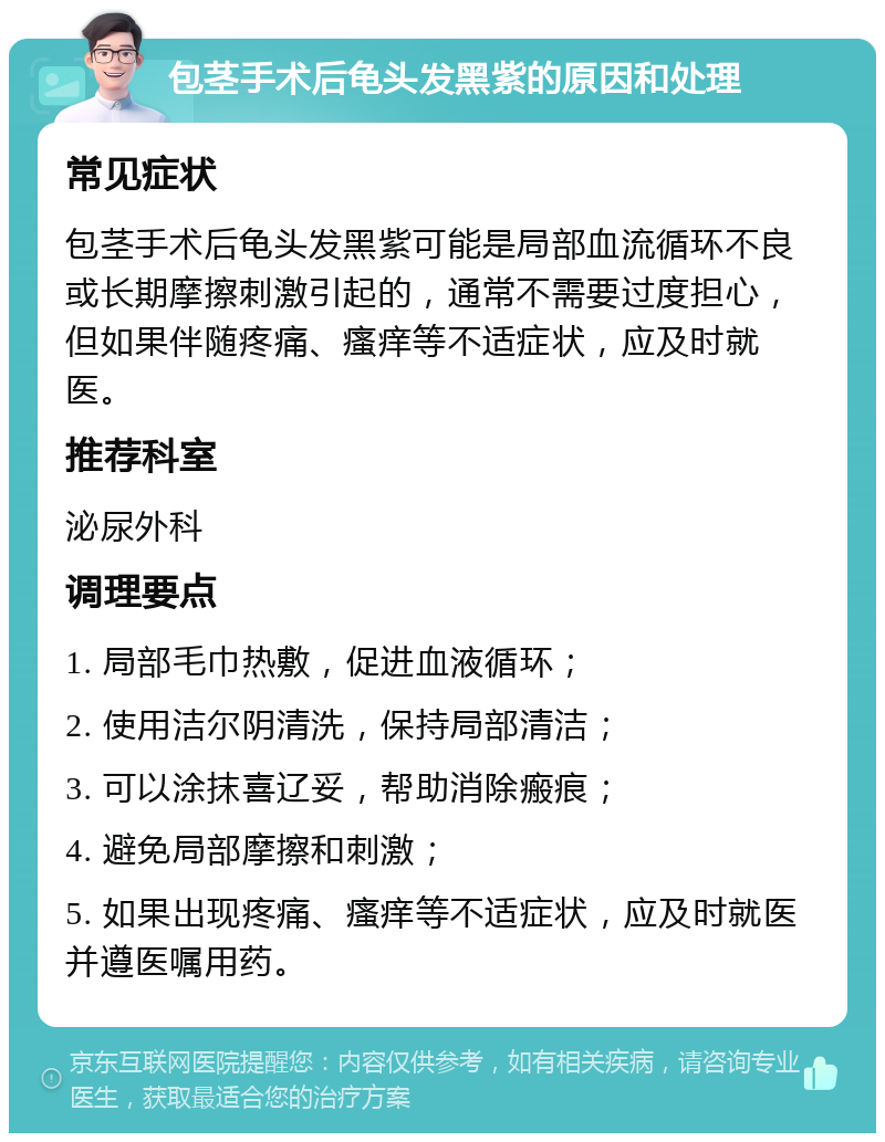 包茎手术后龟头发黑紫的原因和处理 常见症状 包茎手术后龟头发黑紫可能是局部血流循环不良或长期摩擦刺激引起的，通常不需要过度担心，但如果伴随疼痛、瘙痒等不适症状，应及时就医。 推荐科室 泌尿外科 调理要点 1. 局部毛巾热敷，促进血液循环； 2. 使用洁尔阴清洗，保持局部清洁； 3. 可以涂抹喜辽妥，帮助消除瘢痕； 4. 避免局部摩擦和刺激； 5. 如果出现疼痛、瘙痒等不适症状，应及时就医并遵医嘱用药。