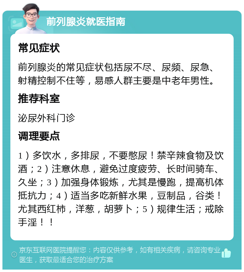 前列腺炎就医指南 常见症状 前列腺炎的常见症状包括尿不尽、尿频、尿急、射精控制不住等，易感人群主要是中老年男性。 推荐科室 泌尿外科门诊 调理要点 1）多饮水，多排尿，不要憋尿！禁辛辣食物及饮酒；2）注意休息，避免过度疲劳、长时间骑车、久坐；3）加强身体锻炼，尤其是慢跑，提高机体抵抗力；4）适当多吃新鲜水果，豆制品，谷类！尤其西红柿，洋葱，胡萝卜；5）规律生活；戒除手淫！！