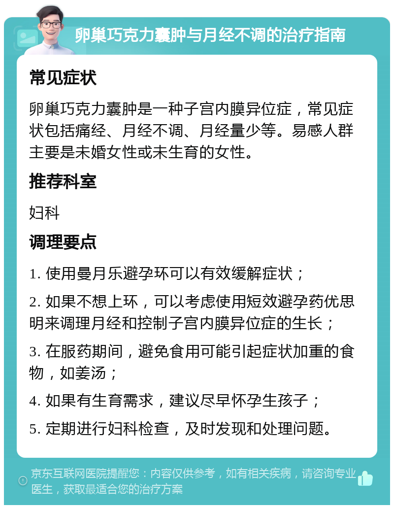 卵巢巧克力囊肿与月经不调的治疗指南 常见症状 卵巢巧克力囊肿是一种子宫内膜异位症，常见症状包括痛经、月经不调、月经量少等。易感人群主要是未婚女性或未生育的女性。 推荐科室 妇科 调理要点 1. 使用曼月乐避孕环可以有效缓解症状； 2. 如果不想上环，可以考虑使用短效避孕药优思明来调理月经和控制子宫内膜异位症的生长； 3. 在服药期间，避免食用可能引起症状加重的食物，如姜汤； 4. 如果有生育需求，建议尽早怀孕生孩子； 5. 定期进行妇科检查，及时发现和处理问题。