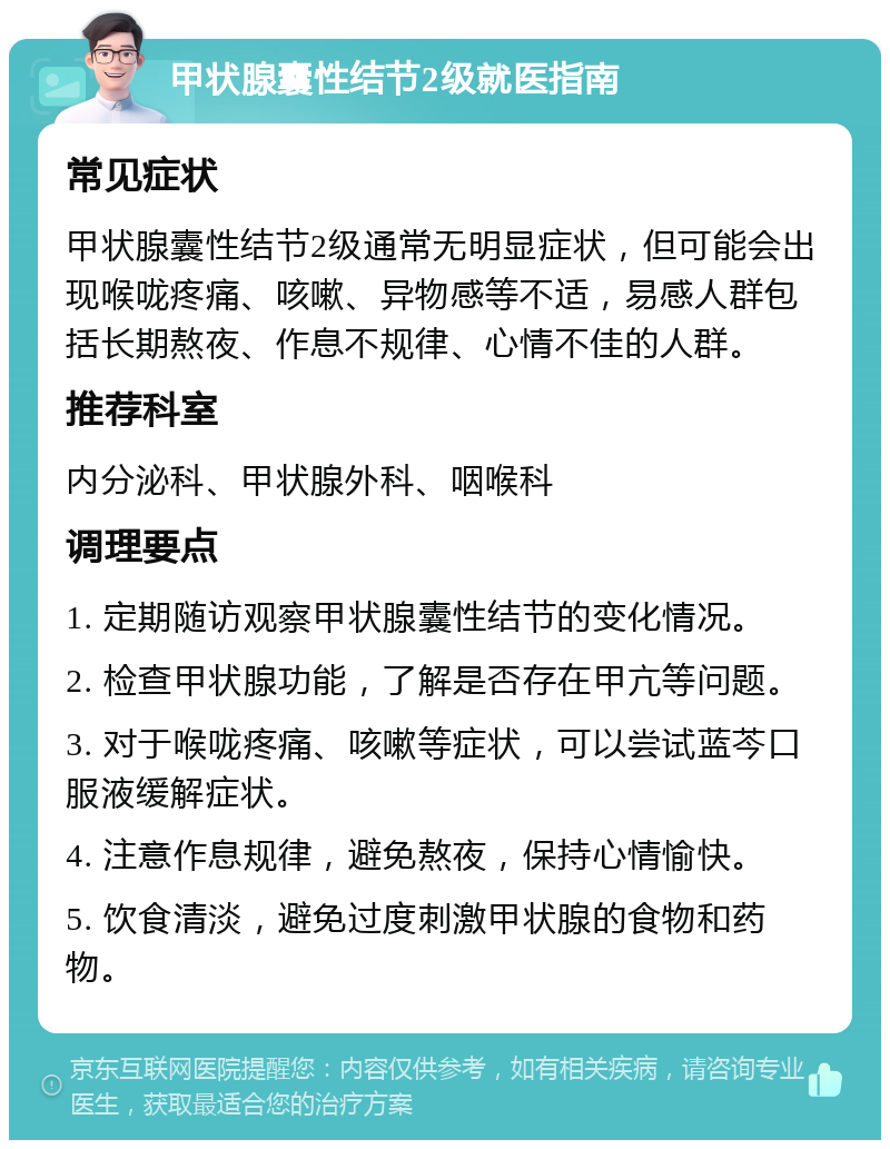 甲状腺囊性结节2级就医指南 常见症状 甲状腺囊性结节2级通常无明显症状，但可能会出现喉咙疼痛、咳嗽、异物感等不适，易感人群包括长期熬夜、作息不规律、心情不佳的人群。 推荐科室 内分泌科、甲状腺外科、咽喉科 调理要点 1. 定期随访观察甲状腺囊性结节的变化情况。 2. 检查甲状腺功能，了解是否存在甲亢等问题。 3. 对于喉咙疼痛、咳嗽等症状，可以尝试蓝芩口服液缓解症状。 4. 注意作息规律，避免熬夜，保持心情愉快。 5. 饮食清淡，避免过度刺激甲状腺的食物和药物。