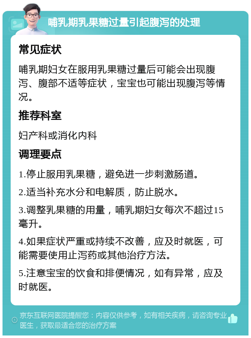 哺乳期乳果糖过量引起腹泻的处理 常见症状 哺乳期妇女在服用乳果糖过量后可能会出现腹泻、腹部不适等症状，宝宝也可能出现腹泻等情况。 推荐科室 妇产科或消化内科 调理要点 1.停止服用乳果糖，避免进一步刺激肠道。 2.适当补充水分和电解质，防止脱水。 3.调整乳果糖的用量，哺乳期妇女每次不超过15毫升。 4.如果症状严重或持续不改善，应及时就医，可能需要使用止泻药或其他治疗方法。 5.注意宝宝的饮食和排便情况，如有异常，应及时就医。