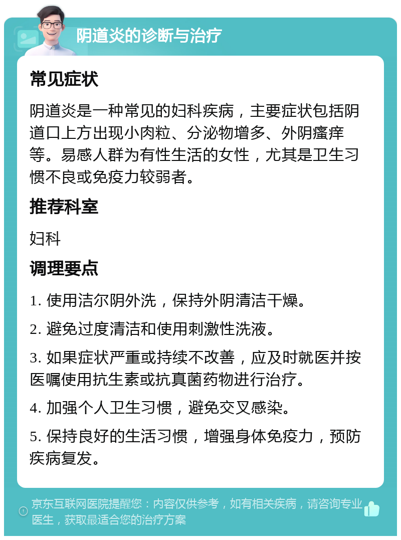 阴道炎的诊断与治疗 常见症状 阴道炎是一种常见的妇科疾病，主要症状包括阴道口上方出现小肉粒、分泌物增多、外阴瘙痒等。易感人群为有性生活的女性，尤其是卫生习惯不良或免疫力较弱者。 推荐科室 妇科 调理要点 1. 使用洁尔阴外洗，保持外阴清洁干燥。 2. 避免过度清洁和使用刺激性洗液。 3. 如果症状严重或持续不改善，应及时就医并按医嘱使用抗生素或抗真菌药物进行治疗。 4. 加强个人卫生习惯，避免交叉感染。 5. 保持良好的生活习惯，增强身体免疫力，预防疾病复发。