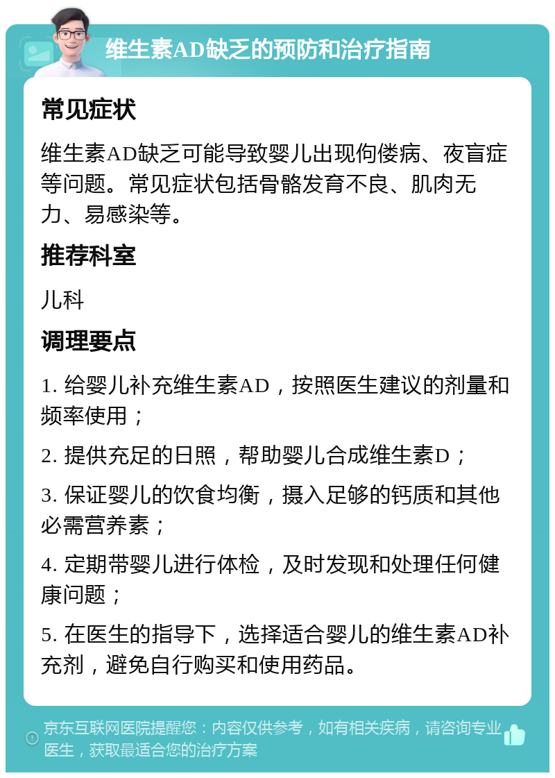 维生素AD缺乏的预防和治疗指南 常见症状 维生素AD缺乏可能导致婴儿出现佝偻病、夜盲症等问题。常见症状包括骨骼发育不良、肌肉无力、易感染等。 推荐科室 儿科 调理要点 1. 给婴儿补充维生素AD，按照医生建议的剂量和频率使用； 2. 提供充足的日照，帮助婴儿合成维生素D； 3. 保证婴儿的饮食均衡，摄入足够的钙质和其他必需营养素； 4. 定期带婴儿进行体检，及时发现和处理任何健康问题； 5. 在医生的指导下，选择适合婴儿的维生素AD补充剂，避免自行购买和使用药品。