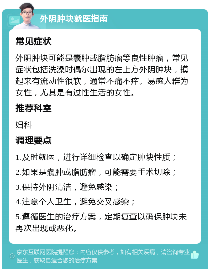 外阴肿块就医指南 常见症状 外阴肿块可能是囊肿或脂肪瘤等良性肿瘤，常见症状包括洗澡时偶尔出现的左上方外阴肿块，摸起来有流动性很软，通常不痛不痒。易感人群为女性，尤其是有过性生活的女性。 推荐科室 妇科 调理要点 1.及时就医，进行详细检查以确定肿块性质； 2.如果是囊肿或脂肪瘤，可能需要手术切除； 3.保持外阴清洁，避免感染； 4.注意个人卫生，避免交叉感染； 5.遵循医生的治疗方案，定期复查以确保肿块未再次出现或恶化。