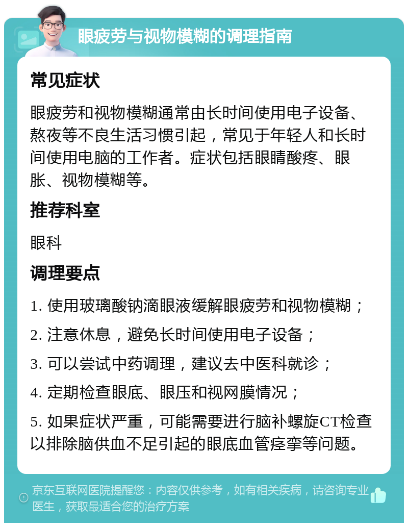 眼疲劳与视物模糊的调理指南 常见症状 眼疲劳和视物模糊通常由长时间使用电子设备、熬夜等不良生活习惯引起，常见于年轻人和长时间使用电脑的工作者。症状包括眼睛酸疼、眼胀、视物模糊等。 推荐科室 眼科 调理要点 1. 使用玻璃酸钠滴眼液缓解眼疲劳和视物模糊； 2. 注意休息，避免长时间使用电子设备； 3. 可以尝试中药调理，建议去中医科就诊； 4. 定期检查眼底、眼压和视网膜情况； 5. 如果症状严重，可能需要进行脑补螺旋CT检查以排除脑供血不足引起的眼底血管痉挛等问题。