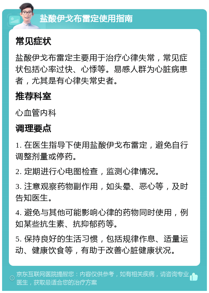 盐酸伊戈布雷定使用指南 常见症状 盐酸伊戈布雷定主要用于治疗心律失常，常见症状包括心率过快、心悸等。易感人群为心脏病患者，尤其是有心律失常史者。 推荐科室 心血管内科 调理要点 1. 在医生指导下使用盐酸伊戈布雷定，避免自行调整剂量或停药。 2. 定期进行心电图检查，监测心律情况。 3. 注意观察药物副作用，如头晕、恶心等，及时告知医生。 4. 避免与其他可能影响心律的药物同时使用，例如某些抗生素、抗抑郁药等。 5. 保持良好的生活习惯，包括规律作息、适量运动、健康饮食等，有助于改善心脏健康状况。