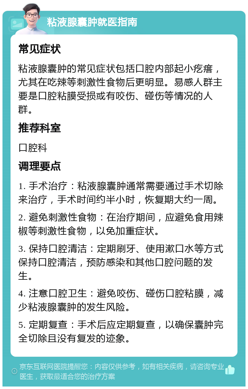 粘液腺囊肿就医指南 常见症状 粘液腺囊肿的常见症状包括口腔内部起小疙瘩，尤其在吃辣等刺激性食物后更明显。易感人群主要是口腔粘膜受损或有咬伤、碰伤等情况的人群。 推荐科室 口腔科 调理要点 1. 手术治疗：粘液腺囊肿通常需要通过手术切除来治疗，手术时间约半小时，恢复期大约一周。 2. 避免刺激性食物：在治疗期间，应避免食用辣椒等刺激性食物，以免加重症状。 3. 保持口腔清洁：定期刷牙、使用漱口水等方式保持口腔清洁，预防感染和其他口腔问题的发生。 4. 注意口腔卫生：避免咬伤、碰伤口腔粘膜，减少粘液腺囊肿的发生风险。 5. 定期复查：手术后应定期复查，以确保囊肿完全切除且没有复发的迹象。