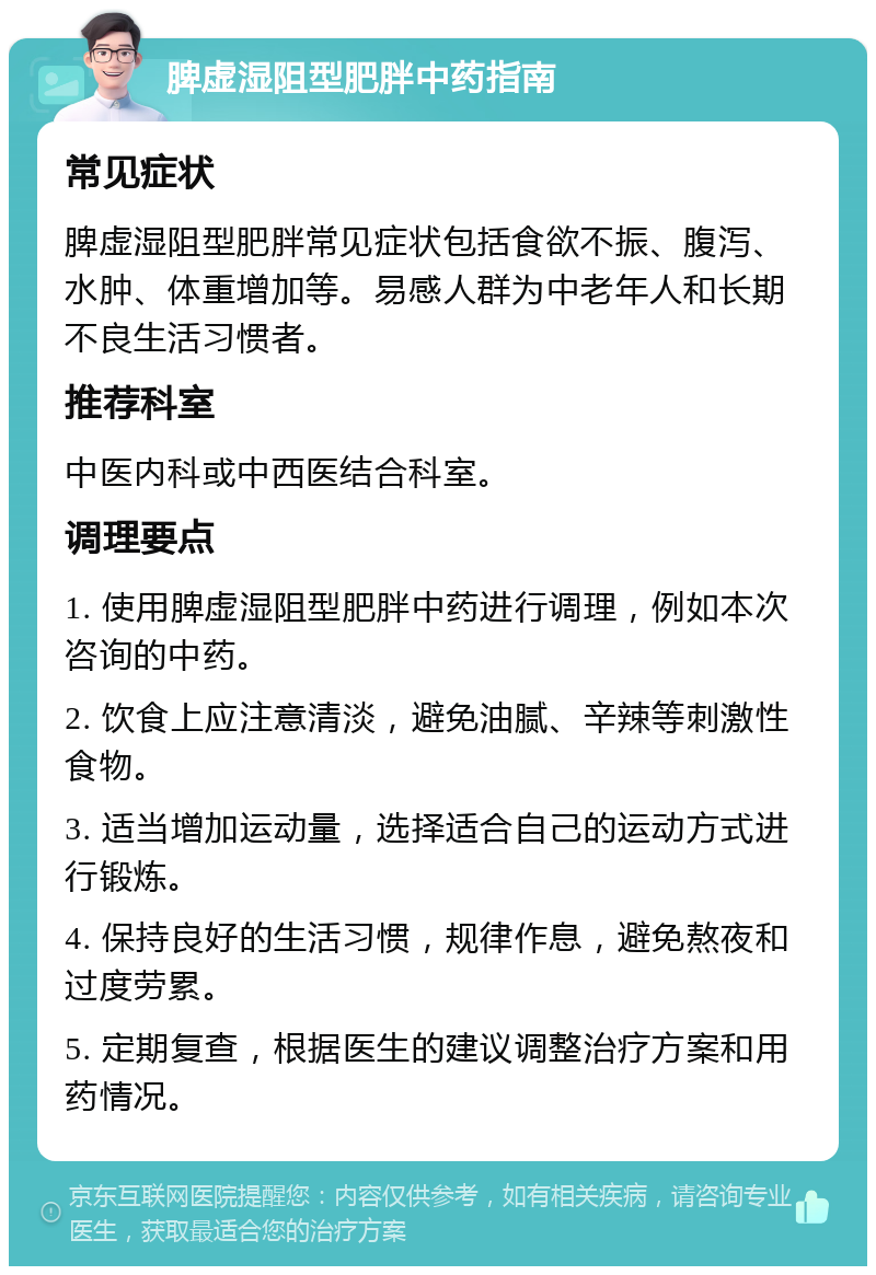 脾虚湿阻型肥胖中药指南 常见症状 脾虚湿阻型肥胖常见症状包括食欲不振、腹泻、水肿、体重增加等。易感人群为中老年人和长期不良生活习惯者。 推荐科室 中医内科或中西医结合科室。 调理要点 1. 使用脾虚湿阻型肥胖中药进行调理，例如本次咨询的中药。 2. 饮食上应注意清淡，避免油腻、辛辣等刺激性食物。 3. 适当增加运动量，选择适合自己的运动方式进行锻炼。 4. 保持良好的生活习惯，规律作息，避免熬夜和过度劳累。 5. 定期复查，根据医生的建议调整治疗方案和用药情况。