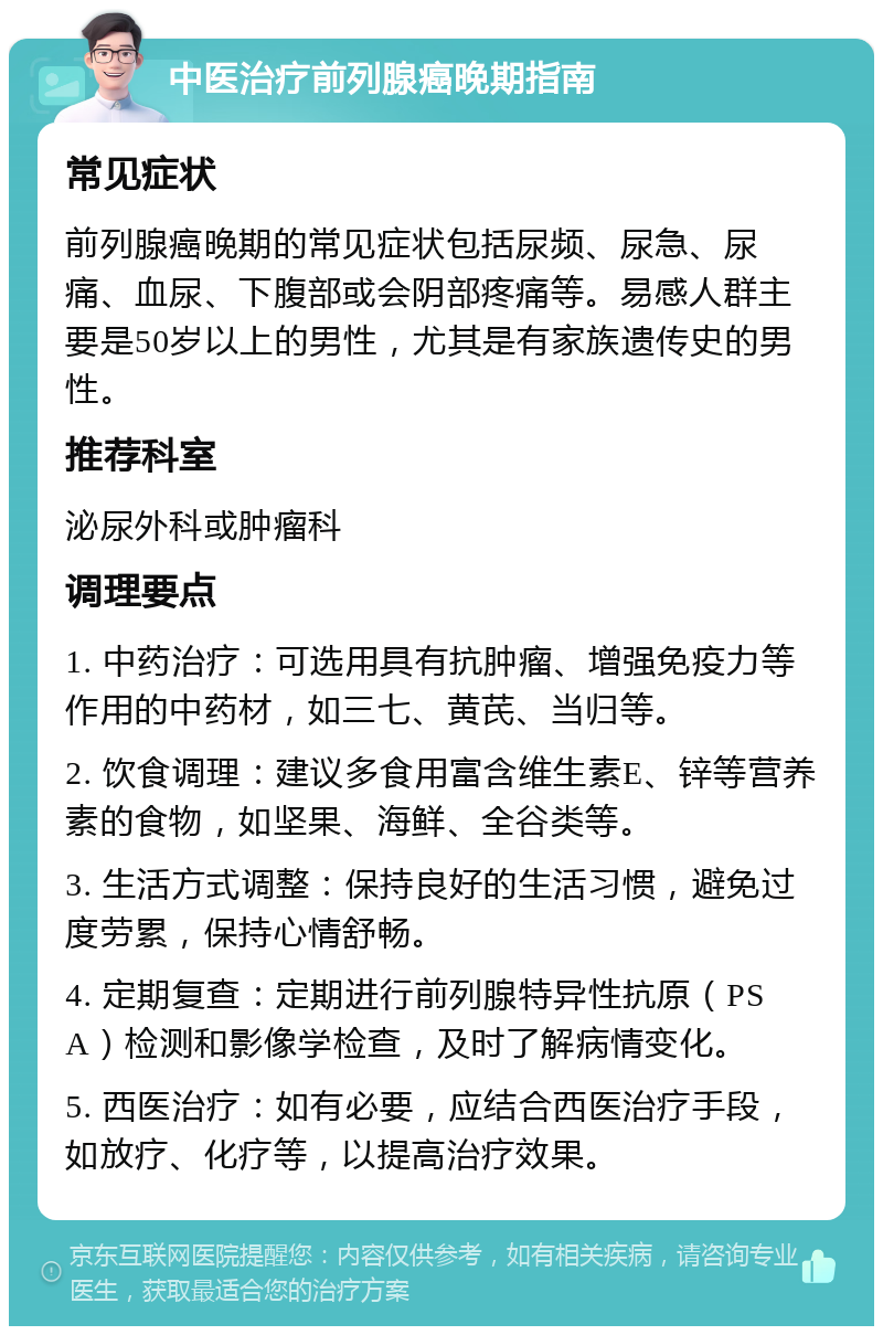 中医治疗前列腺癌晚期指南 常见症状 前列腺癌晚期的常见症状包括尿频、尿急、尿痛、血尿、下腹部或会阴部疼痛等。易感人群主要是50岁以上的男性，尤其是有家族遗传史的男性。 推荐科室 泌尿外科或肿瘤科 调理要点 1. 中药治疗：可选用具有抗肿瘤、增强免疫力等作用的中药材，如三七、黄芪、当归等。 2. 饮食调理：建议多食用富含维生素E、锌等营养素的食物，如坚果、海鲜、全谷类等。 3. 生活方式调整：保持良好的生活习惯，避免过度劳累，保持心情舒畅。 4. 定期复查：定期进行前列腺特异性抗原（PSA）检测和影像学检查，及时了解病情变化。 5. 西医治疗：如有必要，应结合西医治疗手段，如放疗、化疗等，以提高治疗效果。