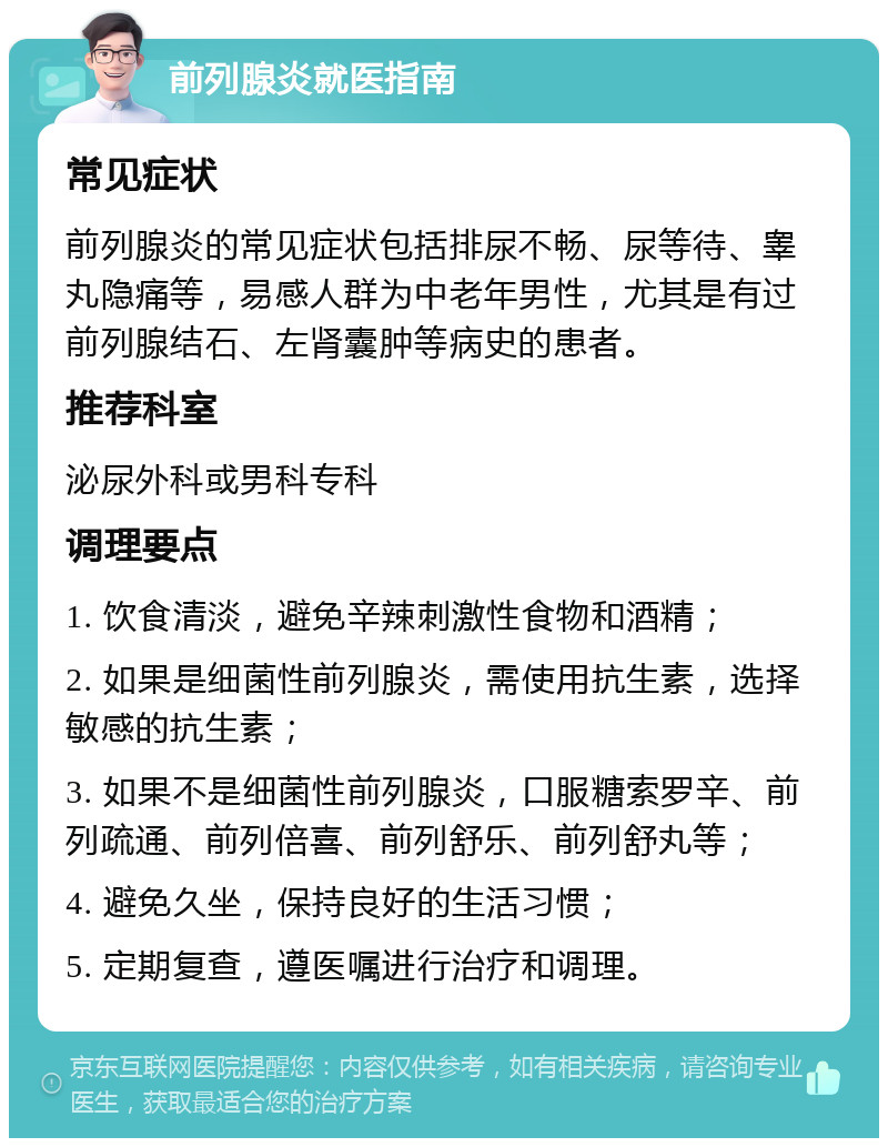 前列腺炎就医指南 常见症状 前列腺炎的常见症状包括排尿不畅、尿等待、睾丸隐痛等，易感人群为中老年男性，尤其是有过前列腺结石、左肾囊肿等病史的患者。 推荐科室 泌尿外科或男科专科 调理要点 1. 饮食清淡，避免辛辣刺激性食物和酒精； 2. 如果是细菌性前列腺炎，需使用抗生素，选择敏感的抗生素； 3. 如果不是细菌性前列腺炎，口服糖索罗辛、前列疏通、前列倍喜、前列舒乐、前列舒丸等； 4. 避免久坐，保持良好的生活习惯； 5. 定期复查，遵医嘱进行治疗和调理。