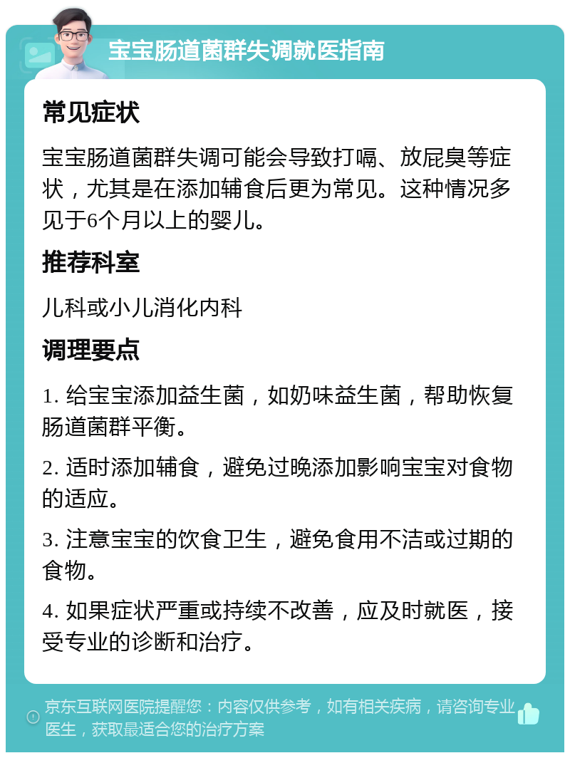 宝宝肠道菌群失调就医指南 常见症状 宝宝肠道菌群失调可能会导致打嗝、放屁臭等症状，尤其是在添加辅食后更为常见。这种情况多见于6个月以上的婴儿。 推荐科室 儿科或小儿消化内科 调理要点 1. 给宝宝添加益生菌，如奶味益生菌，帮助恢复肠道菌群平衡。 2. 适时添加辅食，避免过晚添加影响宝宝对食物的适应。 3. 注意宝宝的饮食卫生，避免食用不洁或过期的食物。 4. 如果症状严重或持续不改善，应及时就医，接受专业的诊断和治疗。