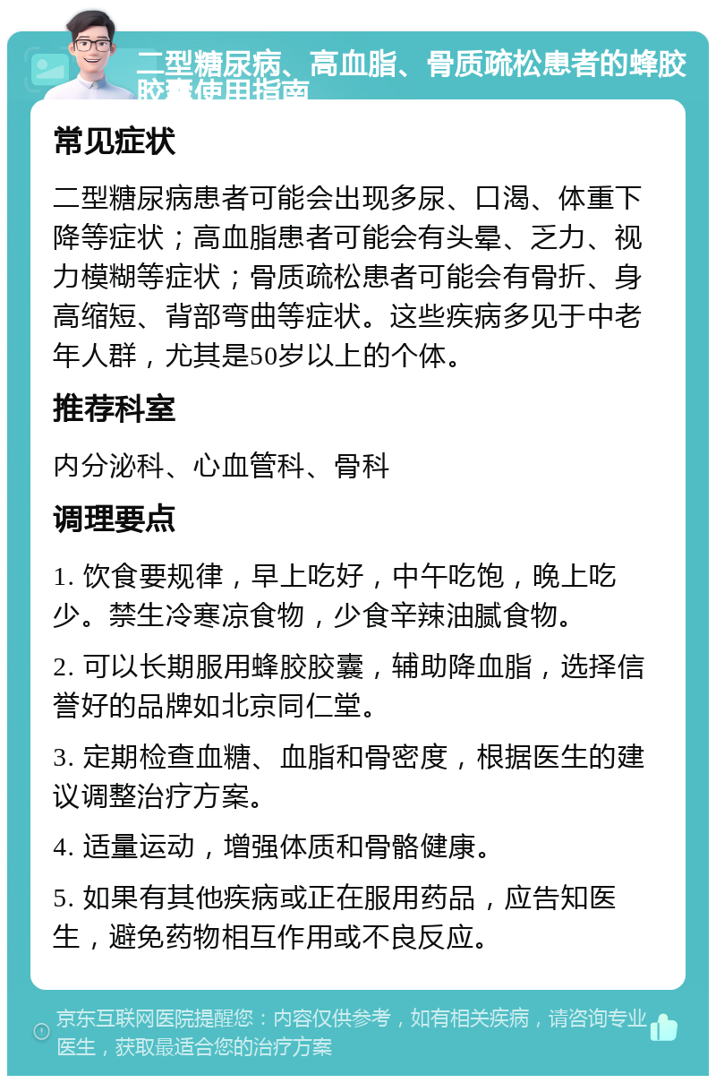 二型糖尿病、高血脂、骨质疏松患者的蜂胶胶囊使用指南 常见症状 二型糖尿病患者可能会出现多尿、口渴、体重下降等症状；高血脂患者可能会有头晕、乏力、视力模糊等症状；骨质疏松患者可能会有骨折、身高缩短、背部弯曲等症状。这些疾病多见于中老年人群，尤其是50岁以上的个体。 推荐科室 内分泌科、心血管科、骨科 调理要点 1. 饮食要规律，早上吃好，中午吃饱，晚上吃少。禁生冷寒凉食物，少食辛辣油腻食物。 2. 可以长期服用蜂胶胶囊，辅助降血脂，选择信誉好的品牌如北京同仁堂。 3. 定期检查血糖、血脂和骨密度，根据医生的建议调整治疗方案。 4. 适量运动，增强体质和骨骼健康。 5. 如果有其他疾病或正在服用药品，应告知医生，避免药物相互作用或不良反应。