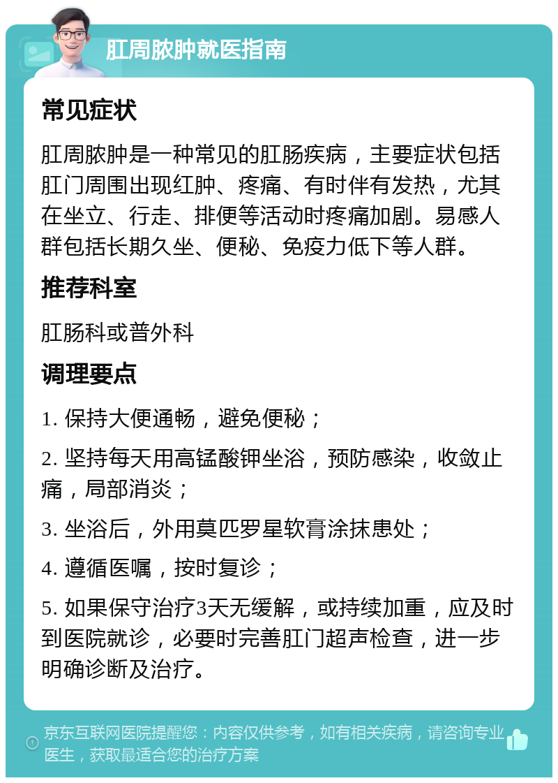 肛周脓肿就医指南 常见症状 肛周脓肿是一种常见的肛肠疾病，主要症状包括肛门周围出现红肿、疼痛、有时伴有发热，尤其在坐立、行走、排便等活动时疼痛加剧。易感人群包括长期久坐、便秘、免疫力低下等人群。 推荐科室 肛肠科或普外科 调理要点 1. 保持大便通畅，避免便秘； 2. 坚持每天用高锰酸钾坐浴，预防感染，收敛止痛，局部消炎； 3. 坐浴后，外用莫匹罗星软膏涂抹患处； 4. 遵循医嘱，按时复诊； 5. 如果保守治疗3天无缓解，或持续加重，应及时到医院就诊，必要时完善肛门超声检查，进一步明确诊断及治疗。