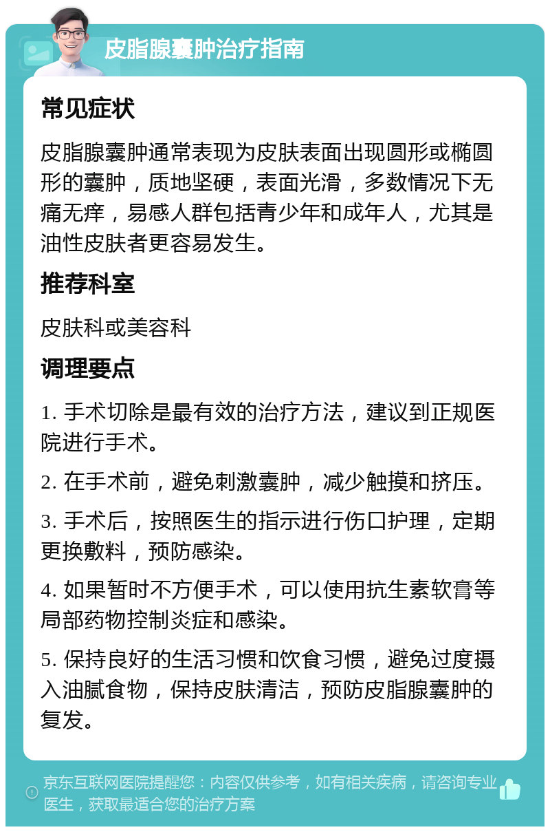 皮脂腺囊肿治疗指南 常见症状 皮脂腺囊肿通常表现为皮肤表面出现圆形或椭圆形的囊肿，质地坚硬，表面光滑，多数情况下无痛无痒，易感人群包括青少年和成年人，尤其是油性皮肤者更容易发生。 推荐科室 皮肤科或美容科 调理要点 1. 手术切除是最有效的治疗方法，建议到正规医院进行手术。 2. 在手术前，避免刺激囊肿，减少触摸和挤压。 3. 手术后，按照医生的指示进行伤口护理，定期更换敷料，预防感染。 4. 如果暂时不方便手术，可以使用抗生素软膏等局部药物控制炎症和感染。 5. 保持良好的生活习惯和饮食习惯，避免过度摄入油腻食物，保持皮肤清洁，预防皮脂腺囊肿的复发。
