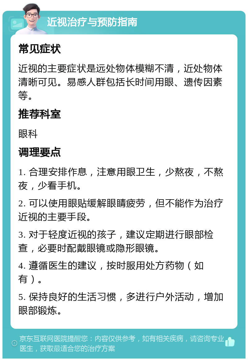 近视治疗与预防指南 常见症状 近视的主要症状是远处物体模糊不清，近处物体清晰可见。易感人群包括长时间用眼、遗传因素等。 推荐科室 眼科 调理要点 1. 合理安排作息，注意用眼卫生，少熬夜，不熬夜，少看手机。 2. 可以使用眼贴缓解眼睛疲劳，但不能作为治疗近视的主要手段。 3. 对于轻度近视的孩子，建议定期进行眼部检查，必要时配戴眼镜或隐形眼镜。 4. 遵循医生的建议，按时服用处方药物（如有）。 5. 保持良好的生活习惯，多进行户外活动，增加眼部锻炼。