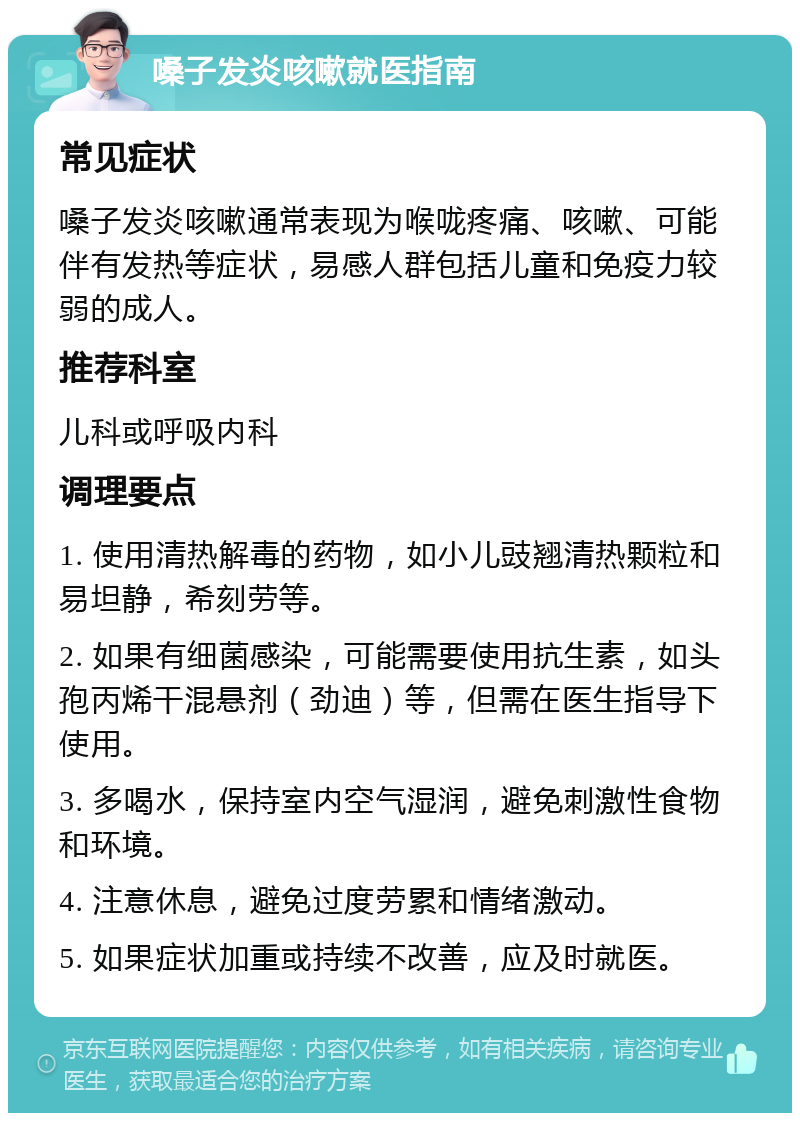 嗓子发炎咳嗽就医指南 常见症状 嗓子发炎咳嗽通常表现为喉咙疼痛、咳嗽、可能伴有发热等症状，易感人群包括儿童和免疫力较弱的成人。 推荐科室 儿科或呼吸内科 调理要点 1. 使用清热解毒的药物，如小儿豉翘清热颗粒和易坦静，希刻劳等。 2. 如果有细菌感染，可能需要使用抗生素，如头孢丙烯干混悬剂（劲迪）等，但需在医生指导下使用。 3. 多喝水，保持室内空气湿润，避免刺激性食物和环境。 4. 注意休息，避免过度劳累和情绪激动。 5. 如果症状加重或持续不改善，应及时就医。