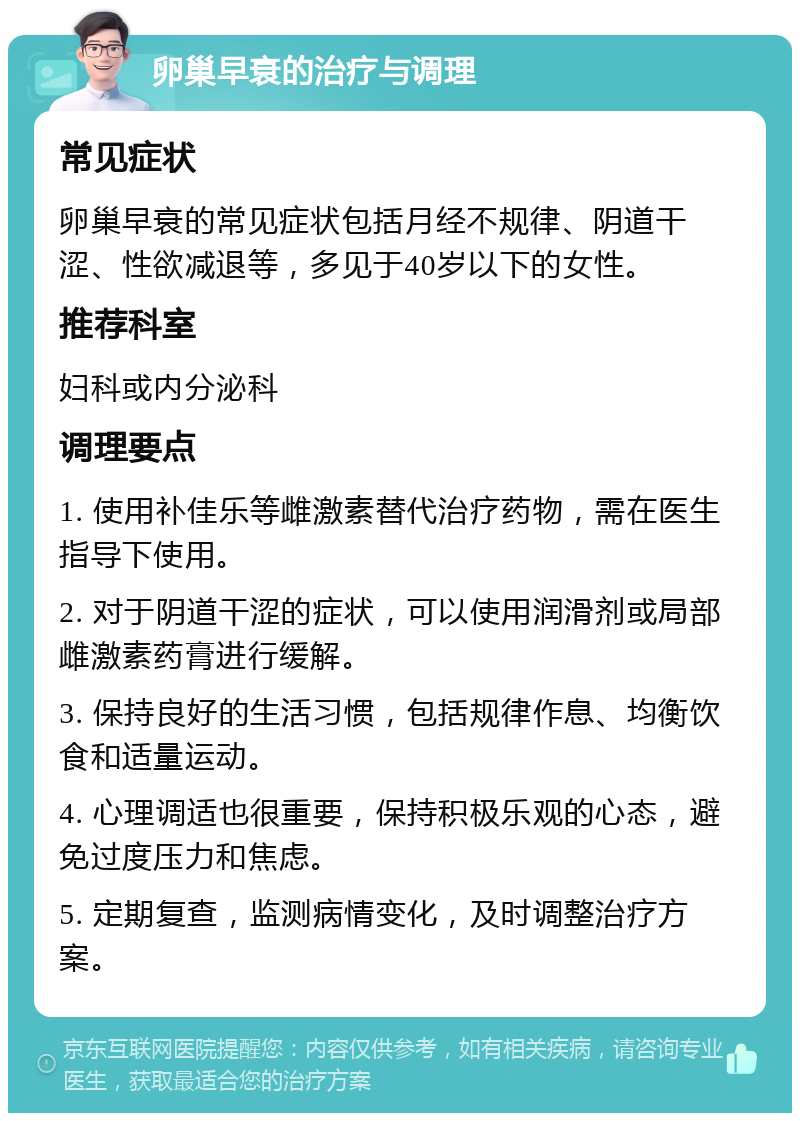 卵巢早衰的治疗与调理 常见症状 卵巢早衰的常见症状包括月经不规律、阴道干涩、性欲减退等，多见于40岁以下的女性。 推荐科室 妇科或内分泌科 调理要点 1. 使用补佳乐等雌激素替代治疗药物，需在医生指导下使用。 2. 对于阴道干涩的症状，可以使用润滑剂或局部雌激素药膏进行缓解。 3. 保持良好的生活习惯，包括规律作息、均衡饮食和适量运动。 4. 心理调适也很重要，保持积极乐观的心态，避免过度压力和焦虑。 5. 定期复查，监测病情变化，及时调整治疗方案。