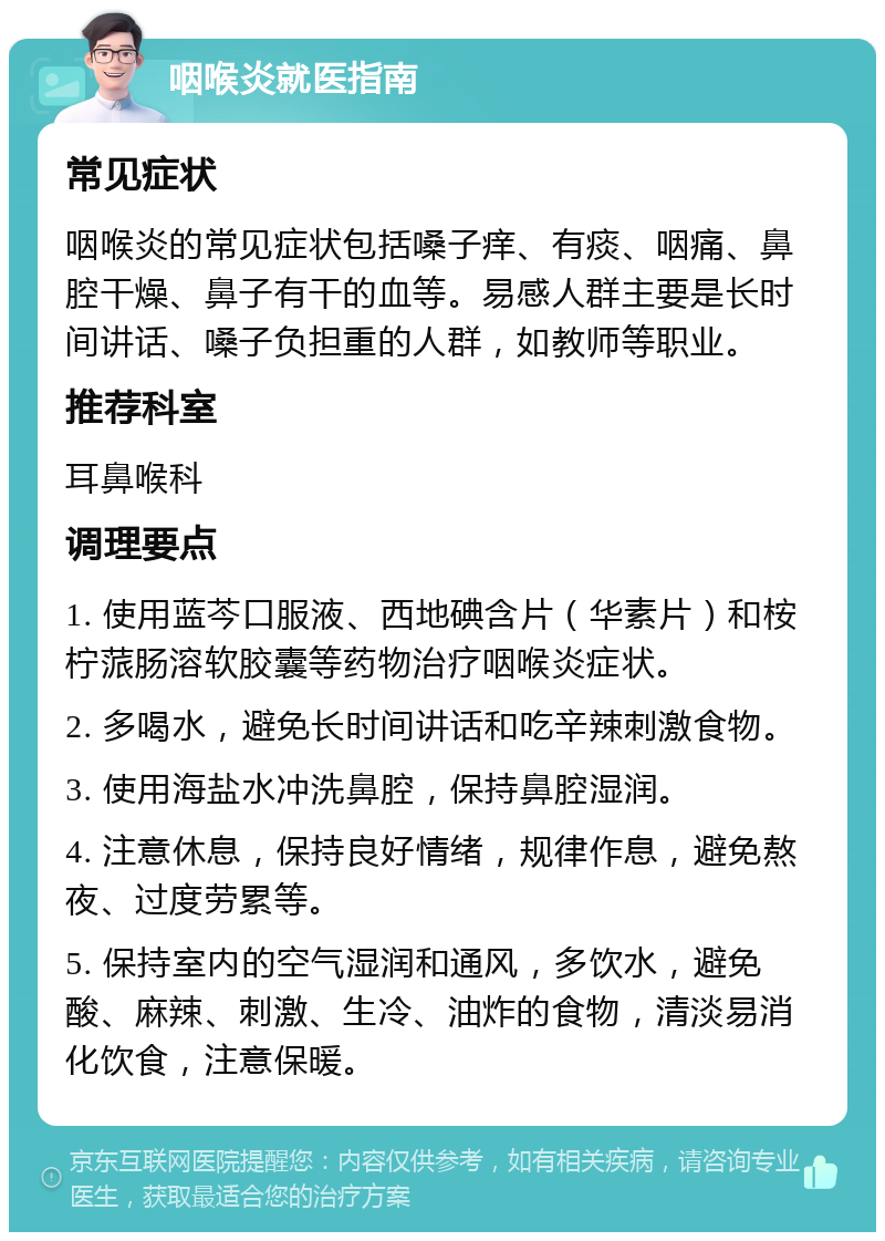 咽喉炎就医指南 常见症状 咽喉炎的常见症状包括嗓子痒、有痰、咽痛、鼻腔干燥、鼻子有干的血等。易感人群主要是长时间讲话、嗓子负担重的人群，如教师等职业。 推荐科室 耳鼻喉科 调理要点 1. 使用蓝芩口服液、西地碘含片（华素片）和桉柠蒎肠溶软胶囊等药物治疗咽喉炎症状。 2. 多喝水，避免长时间讲话和吃辛辣刺激食物。 3. 使用海盐水冲洗鼻腔，保持鼻腔湿润。 4. 注意休息，保持良好情绪，规律作息，避免熬夜、过度劳累等。 5. 保持室内的空气湿润和通风，多饮水，避免酸、麻辣、刺激、生冷、油炸的食物，清淡易消化饮食，注意保暖。