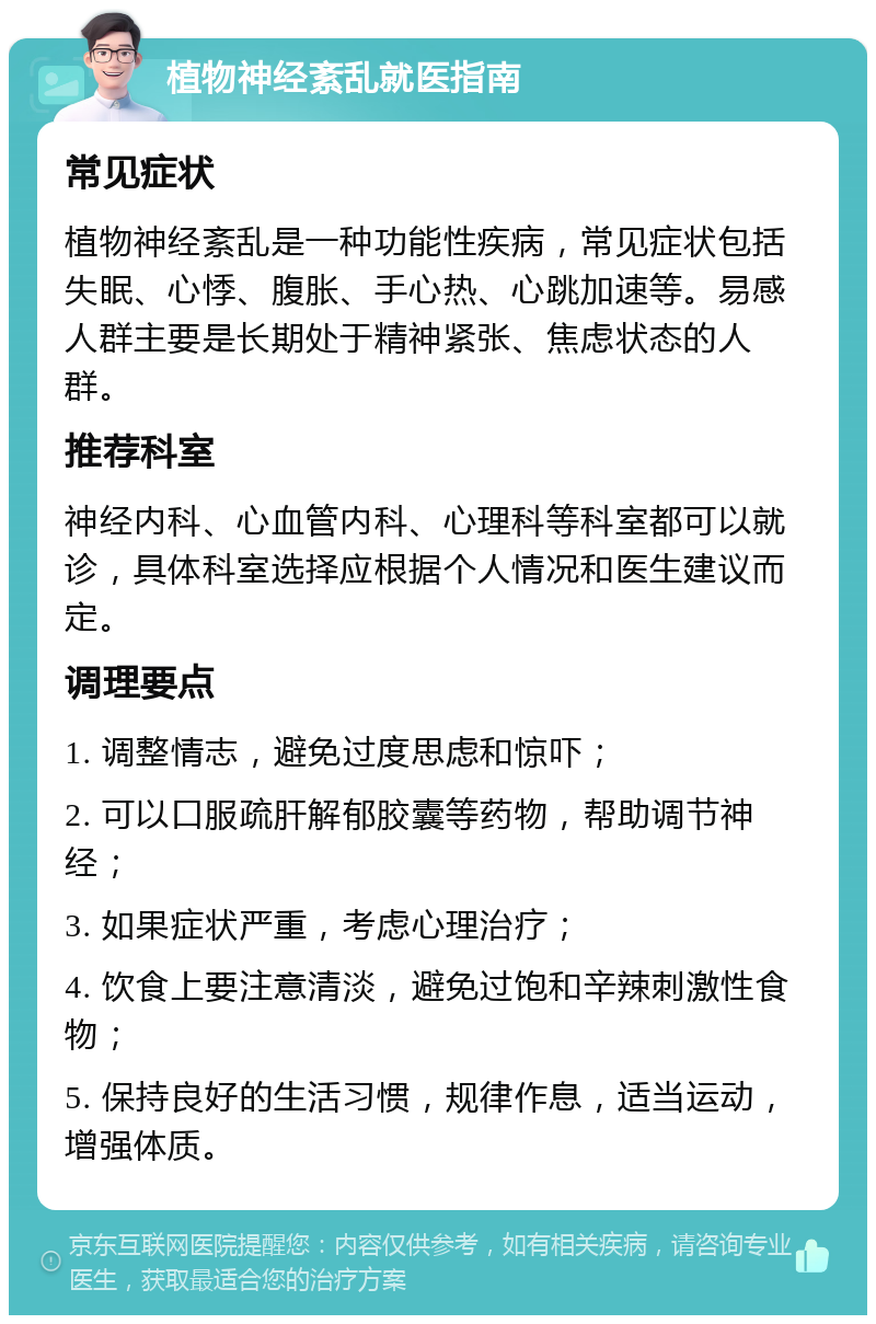 植物神经紊乱就医指南 常见症状 植物神经紊乱是一种功能性疾病，常见症状包括失眠、心悸、腹胀、手心热、心跳加速等。易感人群主要是长期处于精神紧张、焦虑状态的人群。 推荐科室 神经内科、心血管内科、心理科等科室都可以就诊，具体科室选择应根据个人情况和医生建议而定。 调理要点 1. 调整情志，避免过度思虑和惊吓； 2. 可以口服疏肝解郁胶囊等药物，帮助调节神经； 3. 如果症状严重，考虑心理治疗； 4. 饮食上要注意清淡，避免过饱和辛辣刺激性食物； 5. 保持良好的生活习惯，规律作息，适当运动，增强体质。