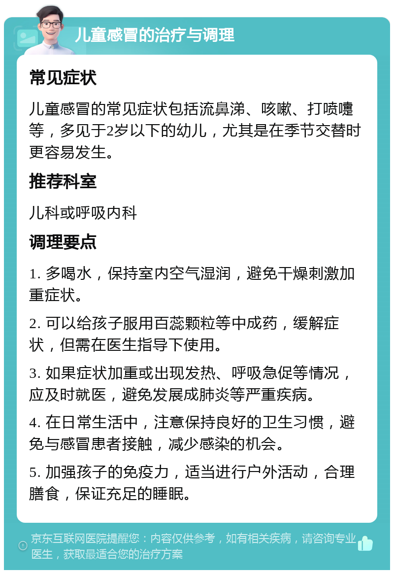 儿童感冒的治疗与调理 常见症状 儿童感冒的常见症状包括流鼻涕、咳嗽、打喷嚏等，多见于2岁以下的幼儿，尤其是在季节交替时更容易发生。 推荐科室 儿科或呼吸内科 调理要点 1. 多喝水，保持室内空气湿润，避免干燥刺激加重症状。 2. 可以给孩子服用百蕊颗粒等中成药，缓解症状，但需在医生指导下使用。 3. 如果症状加重或出现发热、呼吸急促等情况，应及时就医，避免发展成肺炎等严重疾病。 4. 在日常生活中，注意保持良好的卫生习惯，避免与感冒患者接触，减少感染的机会。 5. 加强孩子的免疫力，适当进行户外活动，合理膳食，保证充足的睡眠。