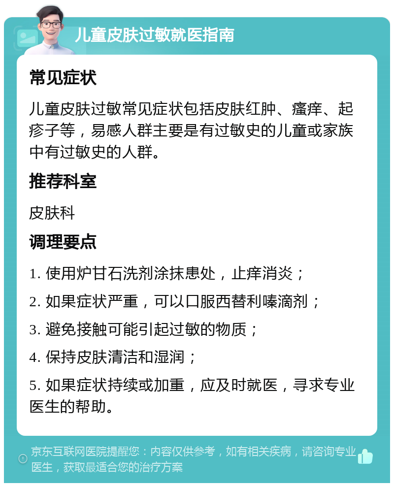 儿童皮肤过敏就医指南 常见症状 儿童皮肤过敏常见症状包括皮肤红肿、瘙痒、起疹子等，易感人群主要是有过敏史的儿童或家族中有过敏史的人群。 推荐科室 皮肤科 调理要点 1. 使用炉甘石洗剂涂抹患处，止痒消炎； 2. 如果症状严重，可以口服西替利嗪滴剂； 3. 避免接触可能引起过敏的物质； 4. 保持皮肤清洁和湿润； 5. 如果症状持续或加重，应及时就医，寻求专业医生的帮助。