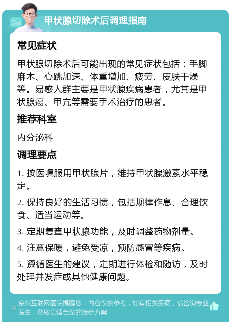 甲状腺切除术后调理指南 常见症状 甲状腺切除术后可能出现的常见症状包括：手脚麻木、心跳加速、体重增加、疲劳、皮肤干燥等。易感人群主要是甲状腺疾病患者，尤其是甲状腺癌、甲亢等需要手术治疗的患者。 推荐科室 内分泌科 调理要点 1. 按医嘱服用甲状腺片，维持甲状腺激素水平稳定。 2. 保持良好的生活习惯，包括规律作息、合理饮食、适当运动等。 3. 定期复查甲状腺功能，及时调整药物剂量。 4. 注意保暖，避免受凉，预防感冒等疾病。 5. 遵循医生的建议，定期进行体检和随访，及时处理并发症或其他健康问题。