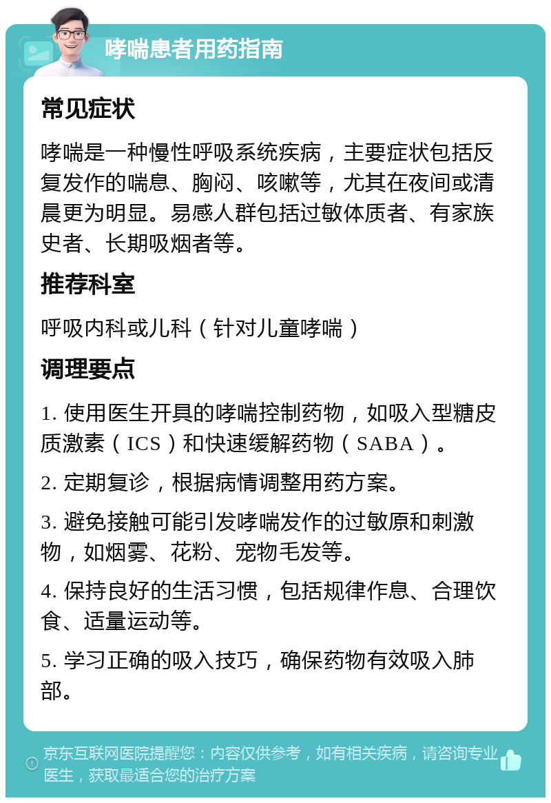 哮喘患者用药指南 常见症状 哮喘是一种慢性呼吸系统疾病，主要症状包括反复发作的喘息、胸闷、咳嗽等，尤其在夜间或清晨更为明显。易感人群包括过敏体质者、有家族史者、长期吸烟者等。 推荐科室 呼吸内科或儿科（针对儿童哮喘） 调理要点 1. 使用医生开具的哮喘控制药物，如吸入型糖皮质激素（ICS）和快速缓解药物（SABA）。 2. 定期复诊，根据病情调整用药方案。 3. 避免接触可能引发哮喘发作的过敏原和刺激物，如烟雾、花粉、宠物毛发等。 4. 保持良好的生活习惯，包括规律作息、合理饮食、适量运动等。 5. 学习正确的吸入技巧，确保药物有效吸入肺部。