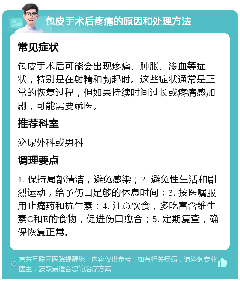 包皮手术后疼痛的原因和处理方法 常见症状 包皮手术后可能会出现疼痛、肿胀、渗血等症状，特别是在射精和勃起时。这些症状通常是正常的恢复过程，但如果持续时间过长或疼痛感加剧，可能需要就医。 推荐科室 泌尿外科或男科 调理要点 1. 保持局部清洁，避免感染；2. 避免性生活和剧烈运动，给予伤口足够的休息时间；3. 按医嘱服用止痛药和抗生素；4. 注意饮食，多吃富含维生素C和E的食物，促进伤口愈合；5. 定期复查，确保恢复正常。