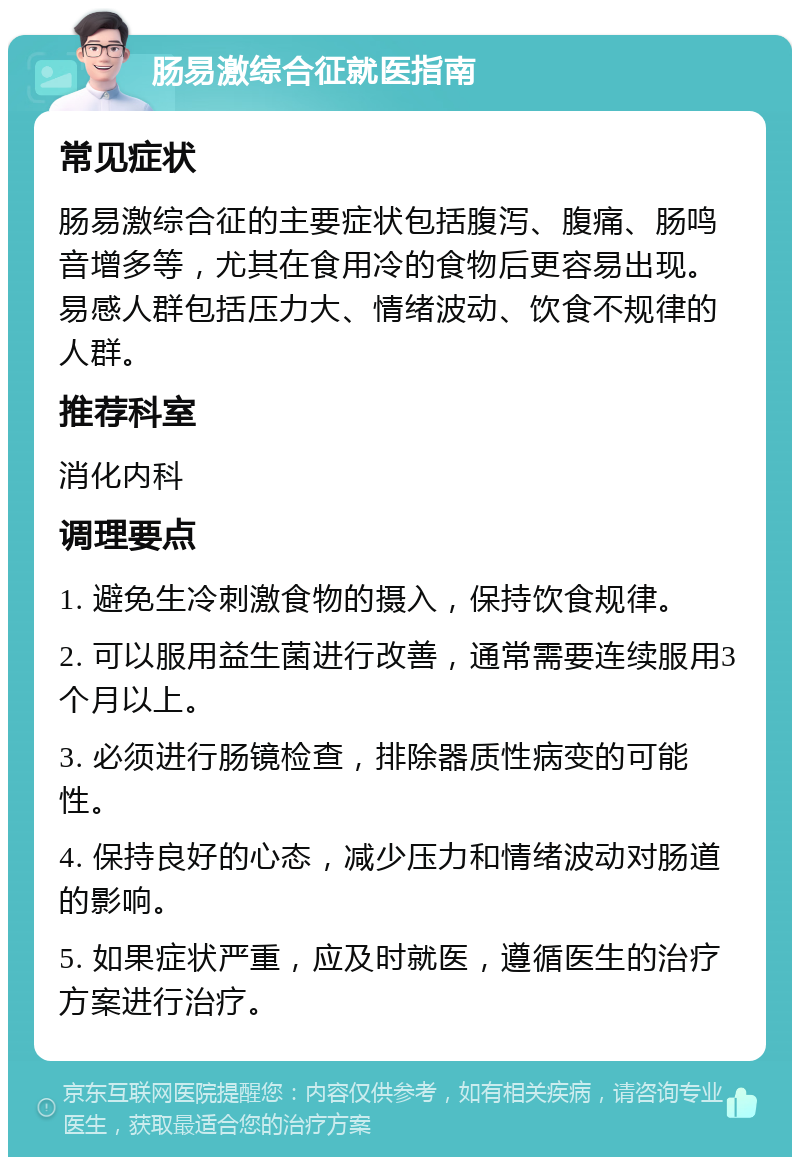 肠易激综合征就医指南 常见症状 肠易激综合征的主要症状包括腹泻、腹痛、肠鸣音增多等，尤其在食用冷的食物后更容易出现。易感人群包括压力大、情绪波动、饮食不规律的人群。 推荐科室 消化内科 调理要点 1. 避免生冷刺激食物的摄入，保持饮食规律。 2. 可以服用益生菌进行改善，通常需要连续服用3个月以上。 3. 必须进行肠镜检查，排除器质性病变的可能性。 4. 保持良好的心态，减少压力和情绪波动对肠道的影响。 5. 如果症状严重，应及时就医，遵循医生的治疗方案进行治疗。