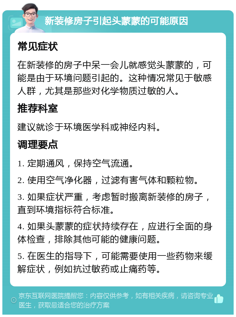 新装修房子引起头蒙蒙的可能原因 常见症状 在新装修的房子中呆一会儿就感觉头蒙蒙的，可能是由于环境问题引起的。这种情况常见于敏感人群，尤其是那些对化学物质过敏的人。 推荐科室 建议就诊于环境医学科或神经内科。 调理要点 1. 定期通风，保持空气流通。 2. 使用空气净化器，过滤有害气体和颗粒物。 3. 如果症状严重，考虑暂时搬离新装修的房子，直到环境指标符合标准。 4. 如果头蒙蒙的症状持续存在，应进行全面的身体检查，排除其他可能的健康问题。 5. 在医生的指导下，可能需要使用一些药物来缓解症状，例如抗过敏药或止痛药等。