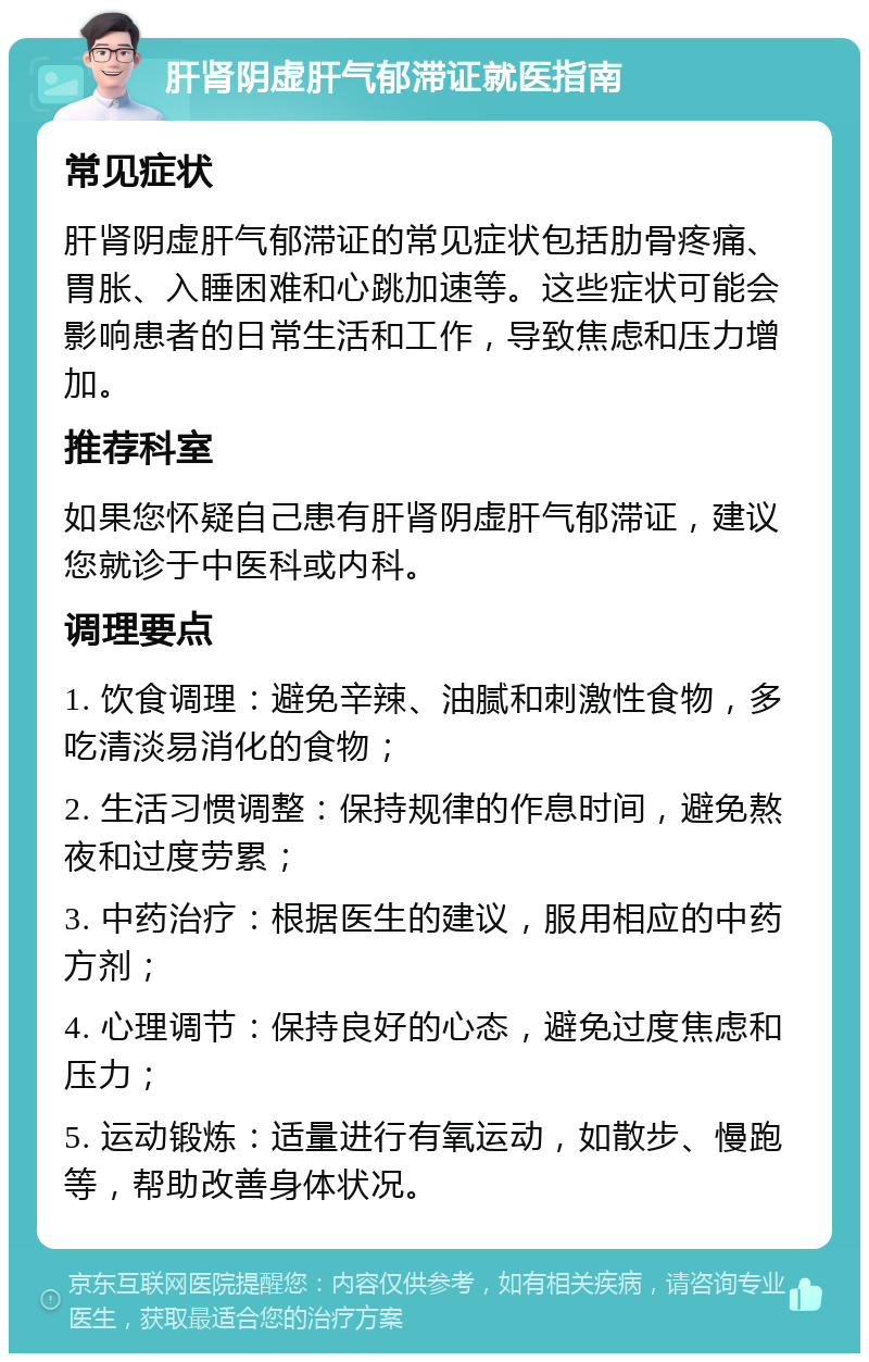 肝肾阴虚肝气郁滞证就医指南 常见症状 肝肾阴虚肝气郁滞证的常见症状包括肋骨疼痛、胃胀、入睡困难和心跳加速等。这些症状可能会影响患者的日常生活和工作，导致焦虑和压力增加。 推荐科室 如果您怀疑自己患有肝肾阴虚肝气郁滞证，建议您就诊于中医科或内科。 调理要点 1. 饮食调理：避免辛辣、油腻和刺激性食物，多吃清淡易消化的食物； 2. 生活习惯调整：保持规律的作息时间，避免熬夜和过度劳累； 3. 中药治疗：根据医生的建议，服用相应的中药方剂； 4. 心理调节：保持良好的心态，避免过度焦虑和压力； 5. 运动锻炼：适量进行有氧运动，如散步、慢跑等，帮助改善身体状况。