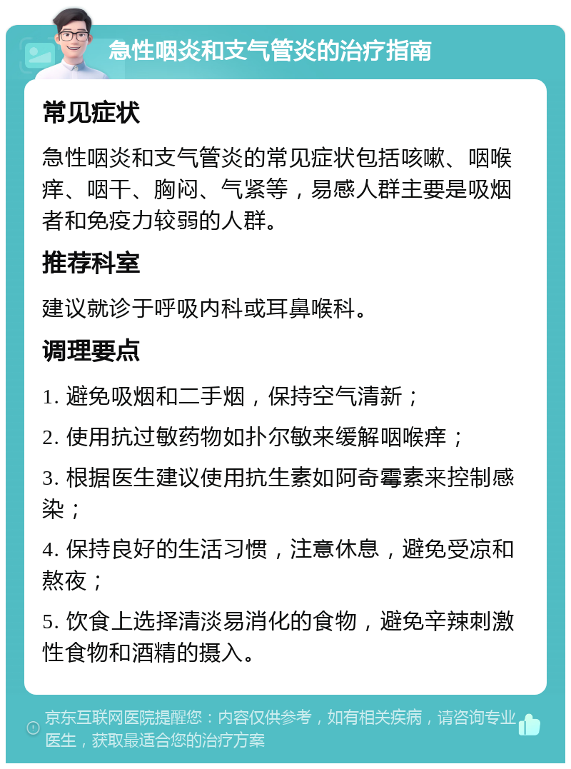 急性咽炎和支气管炎的治疗指南 常见症状 急性咽炎和支气管炎的常见症状包括咳嗽、咽喉痒、咽干、胸闷、气紧等，易感人群主要是吸烟者和免疫力较弱的人群。 推荐科室 建议就诊于呼吸内科或耳鼻喉科。 调理要点 1. 避免吸烟和二手烟，保持空气清新； 2. 使用抗过敏药物如扑尔敏来缓解咽喉痒； 3. 根据医生建议使用抗生素如阿奇霉素来控制感染； 4. 保持良好的生活习惯，注意休息，避免受凉和熬夜； 5. 饮食上选择清淡易消化的食物，避免辛辣刺激性食物和酒精的摄入。