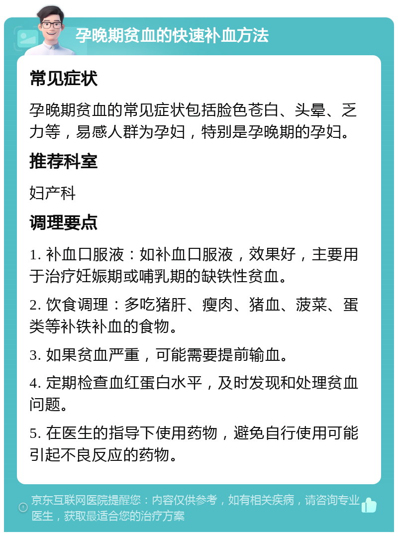 孕晚期贫血的快速补血方法 常见症状 孕晚期贫血的常见症状包括脸色苍白、头晕、乏力等，易感人群为孕妇，特别是孕晚期的孕妇。 推荐科室 妇产科 调理要点 1. 补血口服液：如补血口服液，效果好，主要用于治疗妊娠期或哺乳期的缺铁性贫血。 2. 饮食调理：多吃猪肝、瘦肉、猪血、菠菜、蛋类等补铁补血的食物。 3. 如果贫血严重，可能需要提前输血。 4. 定期检查血红蛋白水平，及时发现和处理贫血问题。 5. 在医生的指导下使用药物，避免自行使用可能引起不良反应的药物。