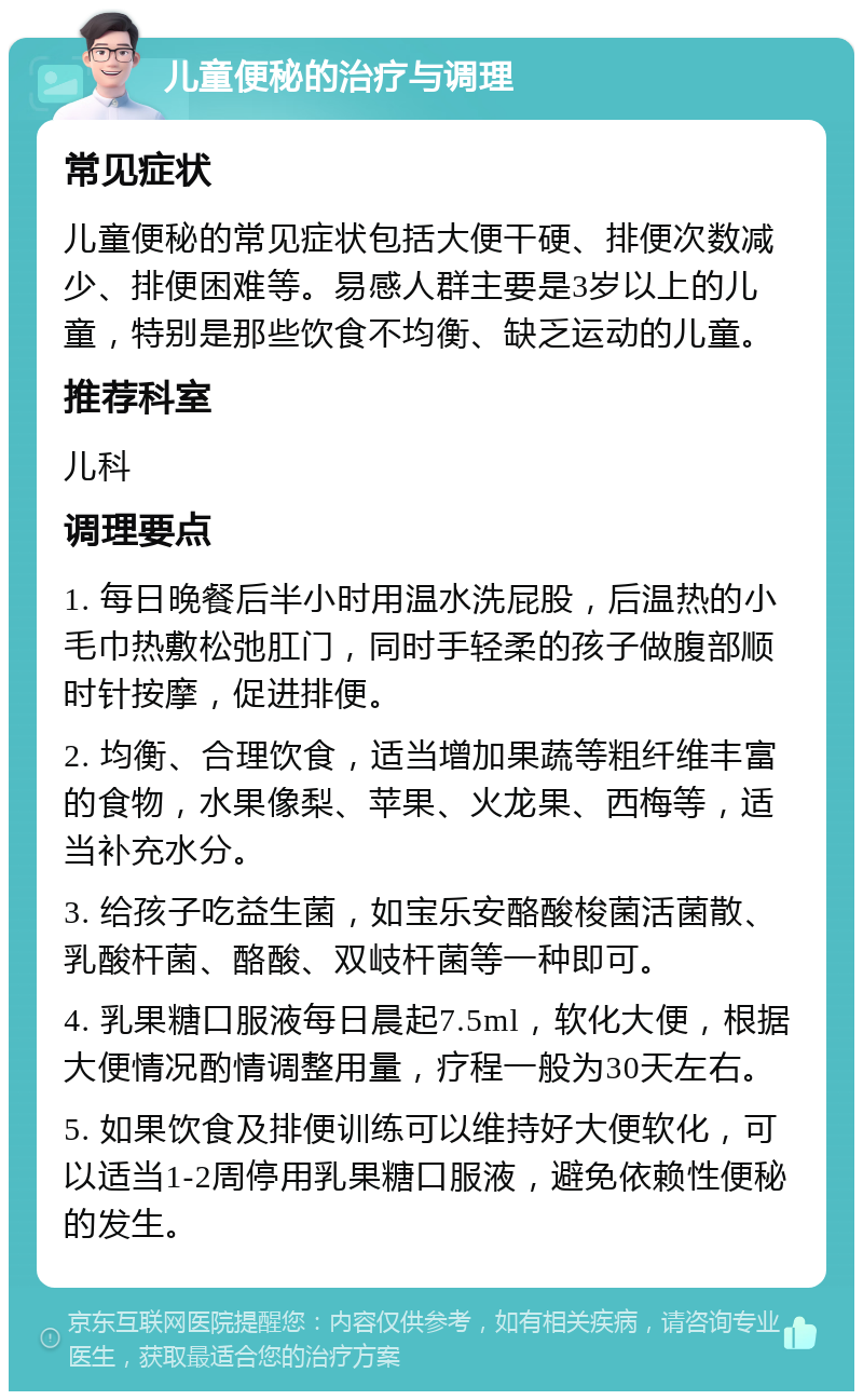 儿童便秘的治疗与调理 常见症状 儿童便秘的常见症状包括大便干硬、排便次数减少、排便困难等。易感人群主要是3岁以上的儿童，特别是那些饮食不均衡、缺乏运动的儿童。 推荐科室 儿科 调理要点 1. 每日晚餐后半小时用温水洗屁股，后温热的小毛巾热敷松弛肛门，同时手轻柔的孩子做腹部顺时针按摩，促进排便。 2. 均衡、合理饮食，适当增加果蔬等粗纤维丰富的食物，水果像梨、苹果、火龙果、西梅等，适当补充水分。 3. 给孩子吃益生菌，如宝乐安酪酸梭菌活菌散、乳酸杆菌、酪酸、双岐杆菌等一种即可。 4. 乳果糖口服液每日晨起7.5ml，软化大便，根据大便情况酌情调整用量，疗程一般为30天左右。 5. 如果饮食及排便训练可以维持好大便软化，可以适当1-2周停用乳果糖口服液，避免依赖性便秘的发生。