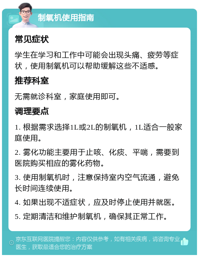 制氧机使用指南 常见症状 学生在学习和工作中可能会出现头痛、疲劳等症状，使用制氧机可以帮助缓解这些不适感。 推荐科室 无需就诊科室，家庭使用即可。 调理要点 1. 根据需求选择1L或2L的制氧机，1L适合一般家庭使用。 2. 雾化功能主要用于止咳、化痰、平喘，需要到医院购买相应的雾化药物。 3. 使用制氧机时，注意保持室内空气流通，避免长时间连续使用。 4. 如果出现不适症状，应及时停止使用并就医。 5. 定期清洁和维护制氧机，确保其正常工作。