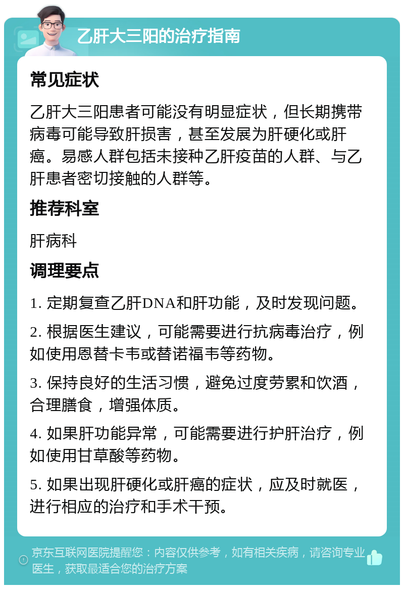 乙肝大三阳的治疗指南 常见症状 乙肝大三阳患者可能没有明显症状，但长期携带病毒可能导致肝损害，甚至发展为肝硬化或肝癌。易感人群包括未接种乙肝疫苗的人群、与乙肝患者密切接触的人群等。 推荐科室 肝病科 调理要点 1. 定期复查乙肝DNA和肝功能，及时发现问题。 2. 根据医生建议，可能需要进行抗病毒治疗，例如使用恩替卡韦或替诺福韦等药物。 3. 保持良好的生活习惯，避免过度劳累和饮酒，合理膳食，增强体质。 4. 如果肝功能异常，可能需要进行护肝治疗，例如使用甘草酸等药物。 5. 如果出现肝硬化或肝癌的症状，应及时就医，进行相应的治疗和手术干预。