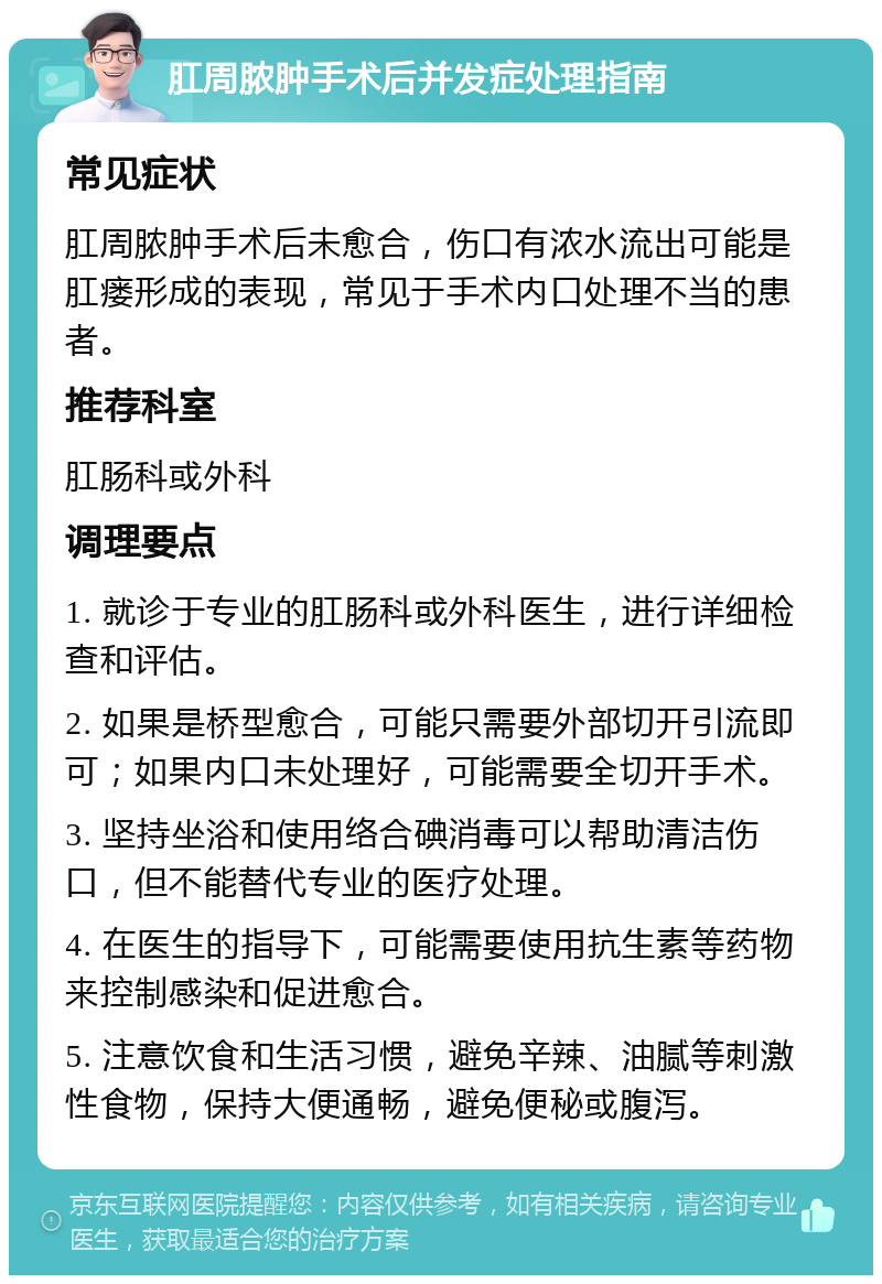 肛周脓肿手术后并发症处理指南 常见症状 肛周脓肿手术后未愈合，伤口有浓水流出可能是肛瘘形成的表现，常见于手术内口处理不当的患者。 推荐科室 肛肠科或外科 调理要点 1. 就诊于专业的肛肠科或外科医生，进行详细检查和评估。 2. 如果是桥型愈合，可能只需要外部切开引流即可；如果内口未处理好，可能需要全切开手术。 3. 坚持坐浴和使用络合碘消毒可以帮助清洁伤口，但不能替代专业的医疗处理。 4. 在医生的指导下，可能需要使用抗生素等药物来控制感染和促进愈合。 5. 注意饮食和生活习惯，避免辛辣、油腻等刺激性食物，保持大便通畅，避免便秘或腹泻。