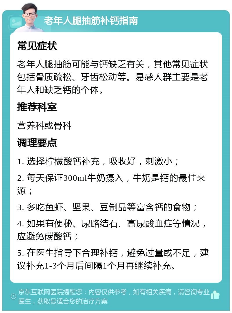 老年人腿抽筋补钙指南 常见症状 老年人腿抽筋可能与钙缺乏有关，其他常见症状包括骨质疏松、牙齿松动等。易感人群主要是老年人和缺乏钙的个体。 推荐科室 营养科或骨科 调理要点 1. 选择柠檬酸钙补充，吸收好，刺激小； 2. 每天保证300ml牛奶摄入，牛奶是钙的最佳来源； 3. 多吃鱼虾、坚果、豆制品等富含钙的食物； 4. 如果有便秘、尿路结石、高尿酸血症等情况，应避免碳酸钙； 5. 在医生指导下合理补钙，避免过量或不足，建议补充1-3个月后间隔1个月再继续补充。