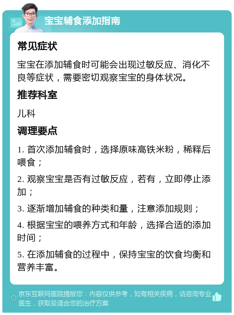 宝宝辅食添加指南 常见症状 宝宝在添加辅食时可能会出现过敏反应、消化不良等症状，需要密切观察宝宝的身体状况。 推荐科室 儿科 调理要点 1. 首次添加辅食时，选择原味高铁米粉，稀释后喂食； 2. 观察宝宝是否有过敏反应，若有，立即停止添加； 3. 逐渐增加辅食的种类和量，注意添加规则； 4. 根据宝宝的喂养方式和年龄，选择合适的添加时间； 5. 在添加辅食的过程中，保持宝宝的饮食均衡和营养丰富。