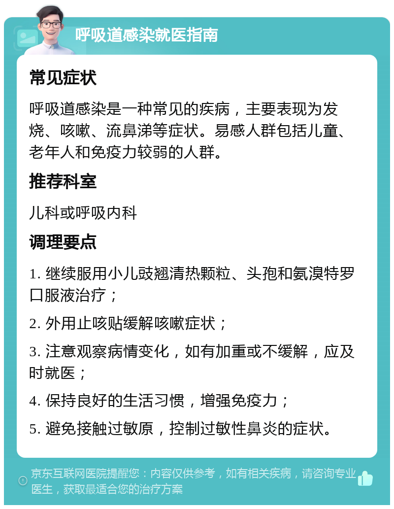 呼吸道感染就医指南 常见症状 呼吸道感染是一种常见的疾病，主要表现为发烧、咳嗽、流鼻涕等症状。易感人群包括儿童、老年人和免疫力较弱的人群。 推荐科室 儿科或呼吸内科 调理要点 1. 继续服用小儿豉翘清热颗粒、头孢和氨溴特罗口服液治疗； 2. 外用止咳贴缓解咳嗽症状； 3. 注意观察病情变化，如有加重或不缓解，应及时就医； 4. 保持良好的生活习惯，增强免疫力； 5. 避免接触过敏原，控制过敏性鼻炎的症状。