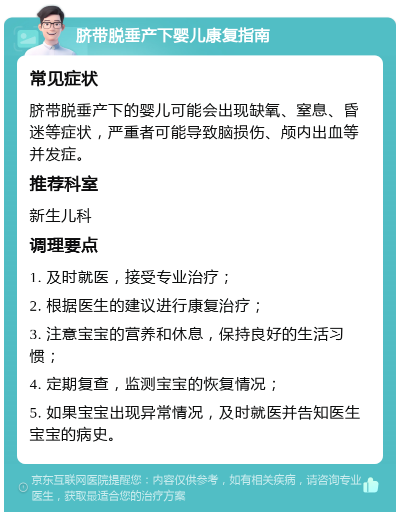 脐带脱垂产下婴儿康复指南 常见症状 脐带脱垂产下的婴儿可能会出现缺氧、窒息、昏迷等症状，严重者可能导致脑损伤、颅内出血等并发症。 推荐科室 新生儿科 调理要点 1. 及时就医，接受专业治疗； 2. 根据医生的建议进行康复治疗； 3. 注意宝宝的营养和休息，保持良好的生活习惯； 4. 定期复查，监测宝宝的恢复情况； 5. 如果宝宝出现异常情况，及时就医并告知医生宝宝的病史。