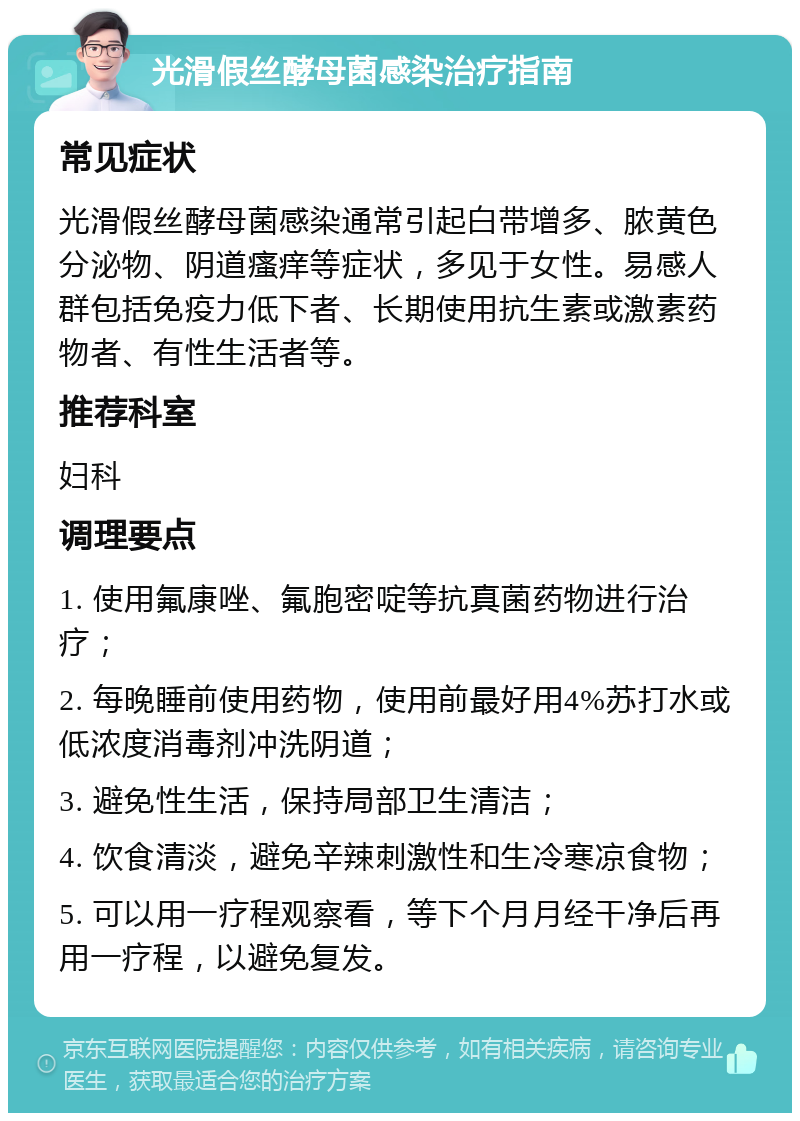 光滑假丝酵母菌感染治疗指南 常见症状 光滑假丝酵母菌感染通常引起白带增多、脓黄色分泌物、阴道瘙痒等症状，多见于女性。易感人群包括免疫力低下者、长期使用抗生素或激素药物者、有性生活者等。 推荐科室 妇科 调理要点 1. 使用氟康唑、氟胞密啶等抗真菌药物进行治疗； 2. 每晚睡前使用药物，使用前最好用4%苏打水或低浓度消毒剂冲洗阴道； 3. 避免性生活，保持局部卫生清洁； 4. 饮食清淡，避免辛辣刺激性和生冷寒凉食物； 5. 可以用一疗程观察看，等下个月月经干净后再用一疗程，以避免复发。