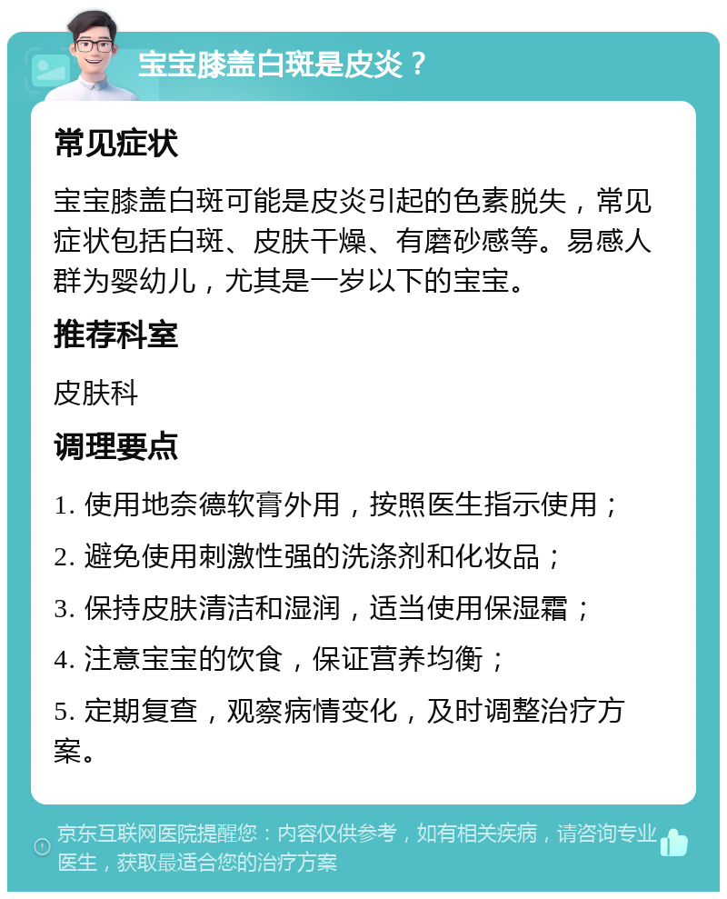 宝宝膝盖白斑是皮炎？ 常见症状 宝宝膝盖白斑可能是皮炎引起的色素脱失，常见症状包括白斑、皮肤干燥、有磨砂感等。易感人群为婴幼儿，尤其是一岁以下的宝宝。 推荐科室 皮肤科 调理要点 1. 使用地奈德软膏外用，按照医生指示使用； 2. 避免使用刺激性强的洗涤剂和化妆品； 3. 保持皮肤清洁和湿润，适当使用保湿霜； 4. 注意宝宝的饮食，保证营养均衡； 5. 定期复查，观察病情变化，及时调整治疗方案。