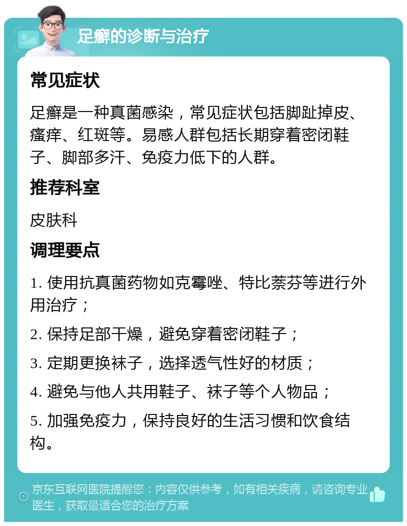 足癣的诊断与治疗 常见症状 足癣是一种真菌感染，常见症状包括脚趾掉皮、瘙痒、红斑等。易感人群包括长期穿着密闭鞋子、脚部多汗、免疫力低下的人群。 推荐科室 皮肤科 调理要点 1. 使用抗真菌药物如克霉唑、特比萘芬等进行外用治疗； 2. 保持足部干燥，避免穿着密闭鞋子； 3. 定期更换袜子，选择透气性好的材质； 4. 避免与他人共用鞋子、袜子等个人物品； 5. 加强免疫力，保持良好的生活习惯和饮食结构。