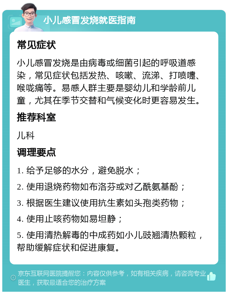 小儿感冒发烧就医指南 常见症状 小儿感冒发烧是由病毒或细菌引起的呼吸道感染，常见症状包括发热、咳嗽、流涕、打喷嚏、喉咙痛等。易感人群主要是婴幼儿和学龄前儿童，尤其在季节交替和气候变化时更容易发生。 推荐科室 儿科 调理要点 1. 给予足够的水分，避免脱水； 2. 使用退烧药物如布洛芬或对乙酰氨基酚； 3. 根据医生建议使用抗生素如头孢类药物； 4. 使用止咳药物如易坦静； 5. 使用清热解毒的中成药如小儿豉翘清热颗粒，帮助缓解症状和促进康复。