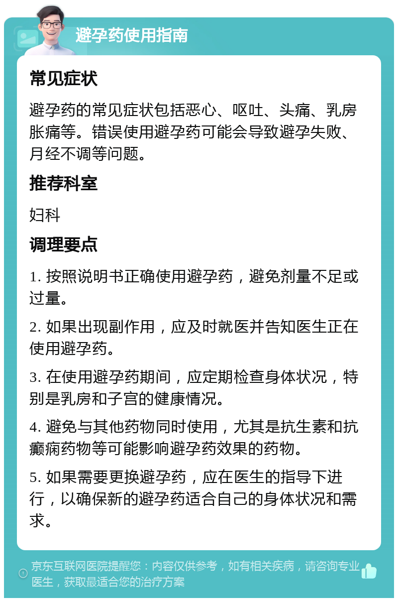 避孕药使用指南 常见症状 避孕药的常见症状包括恶心、呕吐、头痛、乳房胀痛等。错误使用避孕药可能会导致避孕失败、月经不调等问题。 推荐科室 妇科 调理要点 1. 按照说明书正确使用避孕药，避免剂量不足或过量。 2. 如果出现副作用，应及时就医并告知医生正在使用避孕药。 3. 在使用避孕药期间，应定期检查身体状况，特别是乳房和子宫的健康情况。 4. 避免与其他药物同时使用，尤其是抗生素和抗癫痫药物等可能影响避孕药效果的药物。 5. 如果需要更换避孕药，应在医生的指导下进行，以确保新的避孕药适合自己的身体状况和需求。