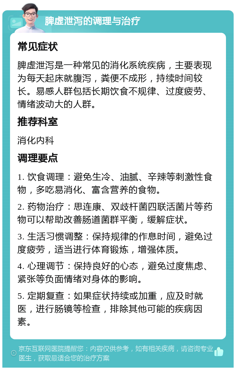 脾虚泄泻的调理与治疗 常见症状 脾虚泄泻是一种常见的消化系统疾病，主要表现为每天起床就腹泻，粪便不成形，持续时间较长。易感人群包括长期饮食不规律、过度疲劳、情绪波动大的人群。 推荐科室 消化内科 调理要点 1. 饮食调理：避免生冷、油腻、辛辣等刺激性食物，多吃易消化、富含营养的食物。 2. 药物治疗：思连康、双歧杆菌四联活菌片等药物可以帮助改善肠道菌群平衡，缓解症状。 3. 生活习惯调整：保持规律的作息时间，避免过度疲劳，适当进行体育锻炼，增强体质。 4. 心理调节：保持良好的心态，避免过度焦虑、紧张等负面情绪对身体的影响。 5. 定期复查：如果症状持续或加重，应及时就医，进行肠镜等检查，排除其他可能的疾病因素。